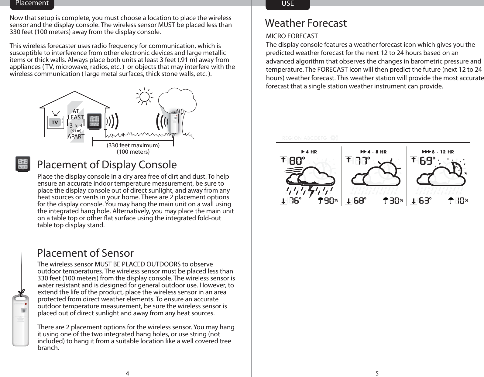 54Place the display console in a dry area free of dirt and dust. To help ensure an accurate indoor temperature measurement, be sure to place the display console out of direct sunlight, and away from any heat sources or vents in your home. There are 2 placement options for the display console. You may hang the main unit on a wall using the integrated hang hole. Alternatively, you may place the main unit on a table top or other at surface using the integrated fold-out table top display stand.Placement of Display ConsoleNow that setup is complete, you must choose a location to place the wireless sensor and the display console. The wireless sensor MUST be placed less than 330 feet (100 meters) away from the display console.This wireless forecaster uses radio frequency for communication, which is susceptible to interference from other electronic devices and large metallic items or thick walls. Always place both units at least 3 feet (.91 m) away from appliances ( TV, microwave, radios, etc. )  or objects that may interfere with the wireless communication ( large metal surfaces, thick stone walls, etc. ).TV 3(100 meters)(330 feet maximum)The wireless sensor MUST BE PLACED OUTDOORS to observe outdoor temperatures. The wireless sensor must be placed less than 330 feet (100 meters) from the display console. The wireless sensor is water resistant and is designed for general outdoor use. However, to extend the life of the product, place the wireless sensor in an area protected from direct weather elements. To ensure an accurate outdoor temperature measurement, be sure the wireless sensor is placed out of direct sunlight and away from any heat sources.There are 2 placement options for the wireless sensor. You may hang it using one of the two integrated hang holes, or use string (not included) to hang it from a suitable location like a well covered tree branch.Placement of Sensor(.91 m)Weather ForecastUSEMICRO FORECASTThe display console features a weather forecast icon which gives you the predicted weather forecast for the next 12 to 24 hours based on an advanced algorithm that observes the changes in barometric pressure and temperature. The FORECAST icon will then predict the future (next 12 to 24 hours) weather forecast. This weather station will provide the most accurate forecast that a single station weather instrument can provide. ATLEASTAPARTPlacement