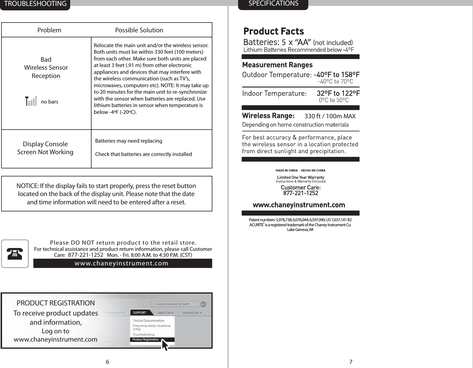TROUBLESHOOTINGLog on towww.chaneyinstrument.comTo receive product updatesand information,PRODUCT REGISTRATIONProduct RegistrationSUPPORTProblemBadWireless SensorReceptionDisplay ConsoleScreen Not WorkingPossible Solutionno barsPlease DO NOT return product to the retail store. For technical assistance and product return information, please call Customer Care:  877-221-1252   Mon. - Fri. 8:00 A.M. to 4:30 P.M. (CST) www.chaneyinstrument.comRelocate the main unit and/or the wireless sensor. Both units must be within 330 feet (100 meters) from each other. Make sure both units are placed at least 3 feet (.91 m) from other electronic appliances and devices that may interfere with the wireless communication (such as TV’s, microwaves, computers etc). NOTE: It may take up to 20 minutes for the main unit to re-synchronize with the sensor when batteries are replaced. Use lithium batteries in sensor when temperature is below -4ºF (-20ºC).Batteries may need replacingCheck that batteries are correctly installed76SPECIFICATIONS5330 ft / 100m MAXPatent numbers: 5,978,738; 6,076,044; 6,597,990; US 7,637,141 B2ACURITE® is a registered trademark of the Chaney Instrument Co.Lake Geneva, WINOTICE: If the display fails to start properly, press the reset buttonlocated on the back of the display unit. Please note that the dateand time information will need to be entered after a reset.