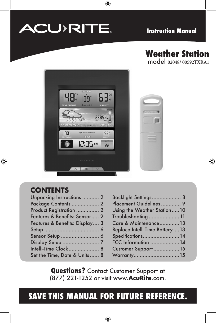 Instruction ManualSAVE THIS MANUAL FOR FUTURE REFERENCE.Questions? Contact Customer Support at (877) 221-1252 or visit www.AcuRite.com.CONTENTSUnpacking Instructions ........... 2Package Contents .................. 2Product Registration ............... 2Features &amp; Benets: Sensor ..... 2Features &amp; Benets: Display .... 3Setup .................................... 6Sensor Setup ......................... 6Display Setup ........................ 7Intelli-Time Clock .................... 8Set the Time, Date &amp; Units ...... 8 Backlight Settings ................... 8Placement Guidelines ............. 9Using the Weather Station .....10Troubleshooting ....................11Care &amp; Maintenance ............. 13Replace Intelli-Time Battery ....13Specications ........................14FCC Information ...................14Customer Support .................15Warranty..............................15Weather Station       model 02048/ 00592TXRA1              