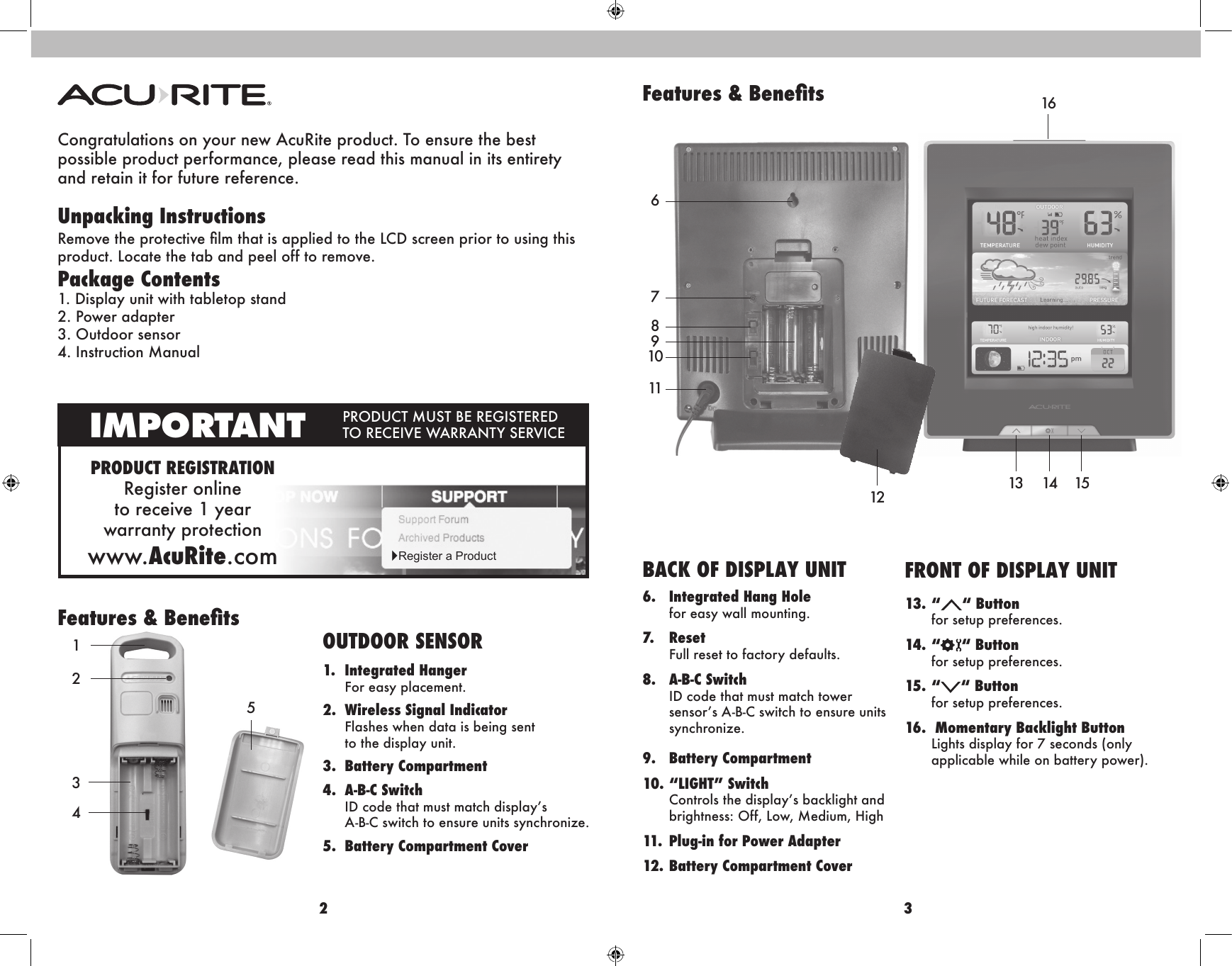 2 3Congratulations on your new AcuRite product. To ensure the best  possible product performance, please read this manual in its entirety  and retain it for future reference.Unpacking InstructionsRemove the protective lm that is applied to the LCD screen prior to using this  product. Locate the tab and peel off to remove. Package Contents1. Display unit with tabletop stand2. Power adapter3. Outdoor sensor 4. Instruction ManualPRODUCT REGISTRATIONRegister online  to receive 1 year  warranty protectionwww.AcuRite.comIMPORTANT PRODUCT MUST BE REGISTERED TO RECEIVE WARRANTY SERVICE►Register a ProductFeatures &amp; Benets43215OUTDOOR SENSOR1.  Integrated Hanger  For easy placement.2.  Wireless Signal Indicator   Flashes when data is being sent    to the display unit.3.  Battery Compartment4.  A-B-C Switch    ID code that must match display’s    A-B-C switch to ensure units synchronize.5.  Battery Compartment Cover67118109Features &amp; BenetsBACK OF DISPLAY UNIT6.   Integrated Hang Hole for easy wall mounting.7.   Reset Full reset to factory defaults.8.   A-B-C  Switch ID code that must match tower  sensor’s A-B-C switch to ensure units synchronize.9.  Battery Compartment10.   “LIGHT”  Switch Controls the display’s backlight and brightness: Off, Low, Medium, High11.  Plug-in for Power Adapter12. Battery Compartment Cover131614 15FRONT OF DISPLAY UNIT13. “ “ Button   for setup preferences. 14. “ “ Button   for setup preferences.15. “ “ Button   for setup preferences.16.  Momentary Backlight Button  Lights display for 7 seconds (only    applicable while on battery power).12