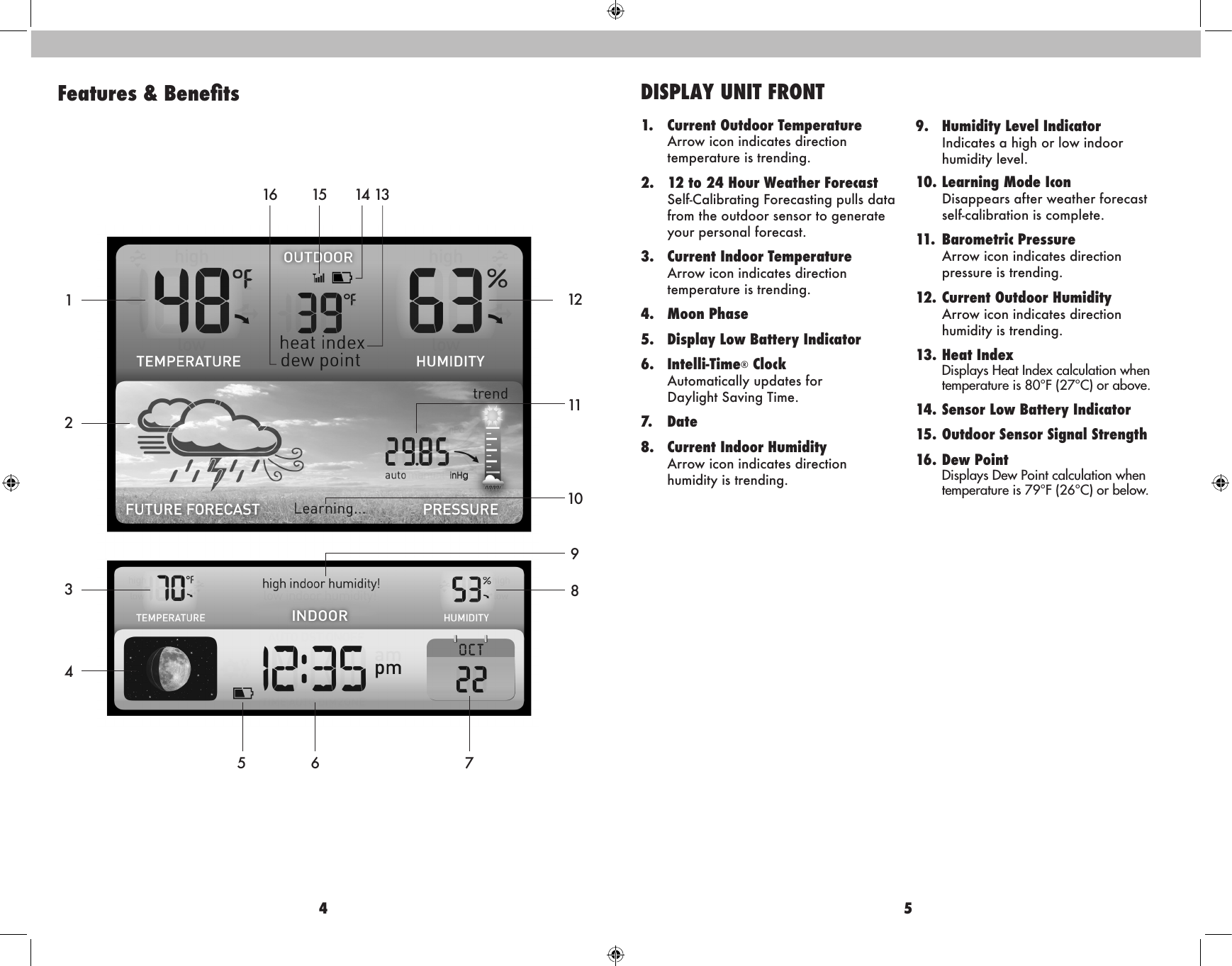 4 5Features &amp; Benets12345 6 78109111213141516DISPLAY UNIT FRONT1.  Current Outdoor Temperature  Arrow icon indicates direction    temperature is trending.2.  12 to 24 Hour Weather Forecast    Self-Calibrating Forecasting pulls data from the outdoor sensor to generate your personal forecast.3.  Current Indoor Temperature  Arrow icon indicates direction    temperature is trending.4.  Moon Phase5.   Display Low Battery Indicator 6. Intelli-Time® Clock  Automatically updates for    Daylight Saving Time.7. Date8.  Current Indoor Humidity  Arrow icon indicates direction    humidity is trending.  9.  Humidity Level Indicator     Indicates a high or low indoor  humidity level. 10. Learning Mode Icon    Disappears after weather forecast  self-calibration is complete.11.  Barometric Pressure  Arrow icon indicates direction    pressure is trending.12. Current Outdoor Humidity  Arrow icon indicates direction   humidity is trending.13. Heat Index  Displays Heat Index calculation when    temperature is 80°F (27°C) or above.14. Sensor Low Battery Indicator15. Outdoor Sensor Signal Strength16.   Dew  Point Displays Dew Point calculation when temperature is 79°F (26°C) or below. 