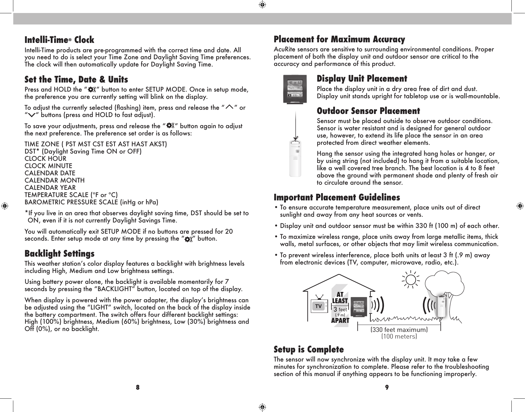 8 9Placement for Maximum AccuracyAcuRite sensors are sensitive to surrounding environmental conditions. Proper placement of both the display unit and outdoor sensor are critical to the accuracy and performance of this product.Display Unit PlacementPlace the display unit in a dry area free of dirt and dust. Display unit stands upright for tabletop use or is wall-mountable.Outdoor Sensor PlacementSensor must be placed outside to observe outdoor conditions. Sensor is water resistant and is designed for general outdoor use, however, to extend its life place the sensor in an area protected from direct weather elements.Hang the sensor using the integrated hang holes or hanger, or by using string (not included) to hang it from a suitable location, like a well covered tree branch. The best location is 4 to 8 feet above the ground with permanent shade and plenty of fresh air to circulate around the sensor.  Important Placement Guidelines• To ensure accurate temperature measurement, place units out of direct      sunlight and away from any heat sources or vents. • Display unit and outdoor sensor must be within 330 ft (100 m) of each other. • To maximize wireless range, place units away from large metallic items, thick    walls, metal surfaces, or other objects that may limit wireless communication.• To prevent wireless interference, place both units at least 3 ft (.9 m) away      from electronic devices (TV, computer, microwave, radio, etc.).Setup is CompleteThe sensor will now synchronize with the display unit. It may take a few minutes for synchronization to complete. Please refer to the troubleshooting section of this manual if anything appears to be functioning improperly.TV 3(100 meters)(330 feet maximum)(.9 m)ATLEASTAPARTIntelli-Time® ClockIntelli-Time products are pre-programmed with the correct time and date. All you need to do is select your Time Zone and Daylight Saving Time preferences. The clock will then automatically update for Daylight Saving Time.Set the Time, Date &amp; UnitsPress and HOLD the “ ” button to enter SETUP MODE. Once in setup mode, the preference you are currently setting will blink on the display.To adjust the currently selected (ashing) item, press and release the “T” or “V“ buttons (press and HOLD to fast adjust).To save your adjustments, press and release the “ ” button again to adjust the next preference. The preference set order is as follows:TIME ZONE ( PST MST CST EST AST HAST AKST) DST* (Daylight Saving Time ON or OFF) CLOCK HOUR CLOCK MINUTE  CALENDAR DATE CALENDAR MONTH CALENDAR YEAR TEMPERATURE SCALE (ºF or ºC) BAROMETRIC PRESSURE SCALE (inHg or hPa)*If you live in an area that observes daylight saving time, DST should be set to ON, even if it is not currently Daylight Savings Time.You will automatically exit SETUP MODE if no buttons are pressed for 20 seconds. Enter setup mode at any time by pressing the “ ” button.Backlight SettingsThis weather station’s color display features a backlight with brightness levels including High, Medium and Low brightness settings.Using battery power alone, the backlight is available momentarily for 7 seconds by pressing the “BACKLIGHT” button, located on top of the display.When display is powered with the power adapter, the display’s brightness can be adjusted using the “LIGHT” switch, located on the back of the display inside the battery compartment. The switch offers four different backlight settings: High (100%) brightness, Medium (60%) brightness, Low (30%) brightness and Off (0%), or no backlight.