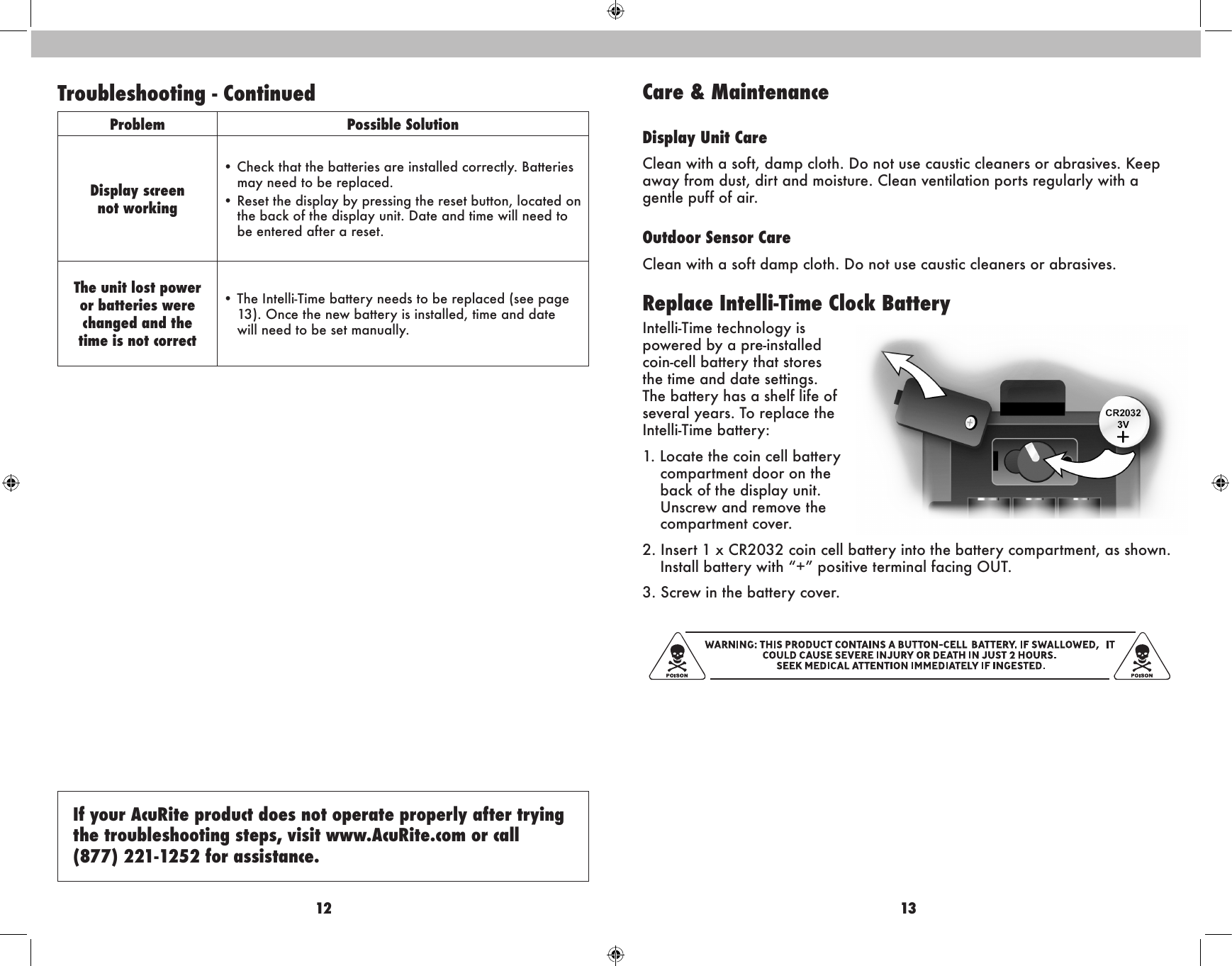 12 13Care &amp; MaintenanceDisplay Unit CareClean with a soft, damp cloth. Do not use caustic cleaners or abrasives. Keep away from dust, dirt and moisture. Clean ventilation ports regularly with a gentle puff of air.Outdoor Sensor CareClean with a soft damp cloth. Do not use caustic cleaners or abrasives.Replace Intelli-Time Clock BatteryIntelli-Time technology is powered by a pre-installed coin-cell battery that stores the time and date settings. The battery has a shelf life of several years. To replace the Intelli-Time battery:1. Locate the coin cell battery  compartment door on the back of the display unit. Unscrew and remove the compartment cover.2. Insert 1 x CR2032 coin cell battery into the battery compartment, as shown. Install battery with “+” positive terminal facing OUT.3. Screw in the battery cover.If your AcuRite product does not operate properly after trying the troubleshooting steps, visit www.AcuRite.com or call  (877) 221-1252 for assistance.Troubleshooting - ContinuedProblem Possible SolutionDisplay screennot working•  Check that the batteries are installed correctly. Batteries may need to be replaced.•  Reset the display by pressing the reset button, located on the back of the display unit. Date and time will need to be entered after a reset.The unit lost power or batteries were changed and the  time is not correct•  The Intelli-Time battery needs to be replaced (see page 13). Once the new battery is installed, time and date  will need to be set manually.  