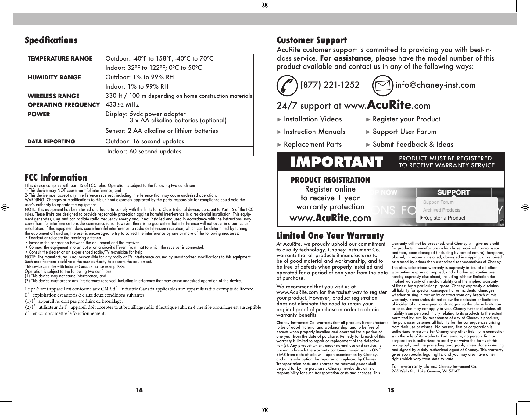 14 15At AcuRite, we proudly uphold our commitment to quality technology. Chaney Instrument Co. warrants that all products it manufactures to be of good material and workmanship, and to be free of defects when properly installed and operated for a period of one year from the date of purchase. We recommend that you visit us at  www.AcuRite.com for the fastest way to register your product. However, product registration does not eliminate the need to retain your original proof of purchase in order to obtain warranty benets.Chaney Instrument Co. warrants that all products it manufactures to be of good material and workmanship, and to be free of defects when properly installed and operated for a period of one year from the date of purchase. Remedy for breach of this warranty is limited to repair or replacement of the defective item(s). Any product which, under normal use and service, is proven to breach the warranty contained herein within ONE YEAR from date of sale will, upon examination by Chaney, and at its sole option, be repaired or replaced by Chaney. Transportation costs and charges for returned goods shall be paid for by the purchaser. Chaney hereby disclaims all responsibility for such transportation costs and charges. This warranty will not be breached, and Chaney will give no credit for products it manufactures which have received normal wear and tear, been damaged (including by acts of nature), tampered, abused, improperly installed, damaged in shipping, or repaired or altered by others than authorized representatives of Chaney.The above-described warranty is expressly in lieu of all other warranties, express or implied, and all other warranties are hereby expressly disclaimed, including without limitation the implied warranty of merchantability and the implied warranty of tness for a particular purpose. Chaney expressly disclaims all liability for special, consequential or incidental damages, whether arising in tort or by contract from any breach of this warranty. Some states do not allow the exclusion or limitation of incidental or consequential damages, so the above limitation or exclusion may not apply to you. Chaney further disclaims all liability from personal injury relating to its products to the extent permitted by law. By acceptance of any of Chaney’s products, the purchaser assumes all liability for the consequences arising from their use or misuse. No person, rm or corporation is authorized to assume for Chaney any other liability in connection with the sale of its products. Furthermore, no person, rm or corporation is authorized to modify or waive the terms of this paragraph, and the preceding paragraph, unless done in writing and signed by a duly authorized agent of Chaney. This warranty gives you specic legal rights, and you may also have other rights which vary from state to state.For in-warranty claims:  Chaney Instrument Co.  965 Wells St.,  Lake Geneva, WI 53147Limited One Year WarrantyPRODUCT REGISTRATIONRegister online  to receive 1 year  warranty protectionwww.AcuRite.comIMPORTANT PRODUCT MUST BE REGISTERED TO RECEIVE WARRANTY SERVICE►Register a ProductCustomer SupportAcuRite customer support is committed to providing you with best-in-class service. For assistance, please have the model number of this product available and contact us in any of the following ways:(877) 221-1252  info@chaney-inst.com24/7 support at www.AcuRite.com►Installation Videos ►Register your Product►Instruction Manuals ►Support User Forum►Replacement Parts ►Submit Feedback &amp; IdeasTEMPERATURE RANGE Outdoor: -40ºF to 158ºF; -40ºC to 70ºCIndoor: 32ºF to 122ºF; 0ºC to 50ºCHUMIDITY RANGE Outdoor: 1% to 99% RHIndoor: 1% to 99% RHWIRELESS RANGE 330 ft / 100 m depending on home construction materialsOPERATING FREQUENCY 433.92 MHzPOWER Display: 5vdc power adapter             3 x AA alkaline batteries (optional)Sensor: 2 AA alkaline or lithium batteriesDATA REPORTING Outdoor: 16 second updates Indoor: 60 second updatesFCC InformationTThis device complies with part 15 of FCC rules. Operation is subject to the following two conditions:1- This device may NOT cause harmful interference, and2- This device must accept any interference received, including interference that may cause undesired operation.WARNING: Changes or modications to this unit not expressly approved by the party responsible for compliance could void the user’s authority to operate the equipment.NOTE: This equipment has been tested and found to comply with the limits for a Class B digital device, pursuant to Part 15 of the FCC rules. These limits are designed to provide reasonable protection against harmful interference in a residential installation. This equip-ment generates, uses and can radiate radio frequency energy and, if not installed and used in accordance with the instructions, may cause harmful interference to radio communications. However, there is no guarantee that interference will not occur in a particular installation. If this equipment does cause harmful interference to radio or television reception, which can be determined by turning the equipment off and on, the user is encouraged to try to correct the interference by one or more of the following measures:• Reorient or relocate the receiving antenna.• Increase the separation between the equipment and the receiver.• Connect the equipment into an outlet on a circuit different from that to which the receiver is connected.• Consult the dealer or an experienced radio/TV technician for help.NOTE: The manufacturer is not responsible for any radio or TV interference caused by unauthorized modications to this equipment. Such modifications could void the user authority to operate the equipment.This device complies with Industry Canada’s licence-exempt RSSs.Operation is subject to the following two contions:(1) This device may not cause interference, and(2) This device must accept any interference received, including interference that may cause undesired operation of the device.SpecicationsLe présent appareil est conforme aux CNR d’Industrie Canada applicables aux appareils radio exempts de licence. L’exploitation est autorisée aux deux conditions suivantes :(1) l’appareil ne doit pas produire de brouillage;(2) l’utilisateur de l’appareil doit accepter tout brouillage radioélectrique subi, même si le brouillage est susceptible d’en compromettre le fonctionnement.