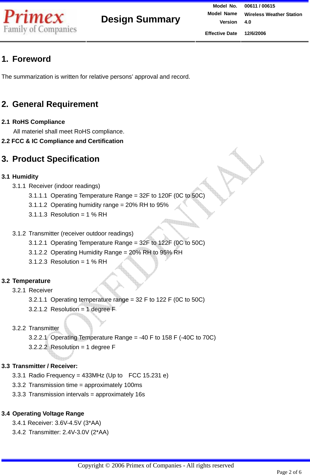 Model  No.  00611 / 00615  Model Name  Wireless Weather Station Version 4.0   Design Summary Effective Date  12/6/2006  Copyright © 2006 Primex of Companies - All rights reserved 1. Foreword  The summarization is written for relative persons’ approval and record.    2. General Requirement 2.1 RoHS Compliance All materiel shall meet RoHS compliance. 2.2 FCC &amp; IC Compliance and Certification 3. Product Specification 3.1 Humidity  3.1.1  Receiver (indoor readings) 3.1.1.1  Operating Temperature Range = 32F to 120F (0C to 50C) 3.1.1.2  Operating humidity range = 20% RH to 95% 3.1.1.3  Resolution = 1 % RH  3.1.2  Transmitter (receiver outdoor readings) 3.1.2.1  Operating Temperature Range = 32F to 122F (0C to 50C) 3.1.2.2  Operating Humidity Range = 20% RH to 95% RH 3.1.2.3  Resolution = 1 % RH  3.2 Temperature 3.2.1 Receiver 3.2.1.1  Operating temperature range = 32 F to 122 F (0C to 50C)   3.2.1.2  Resolution = 1 degree F    3.2.2 Transmitter 3.2.2.1 Operating Temperature Range = -40 F to 158 F (-40C to 70C) 3.2.2.2  Resolution = 1 degree F  3.3 Transmitter / Receiver:   3.3.1  Radio Frequency = 433MHz (Up to    FCC 15.231 e)   3.3.2  Transmission time = approximately 100ms 3.3.3 Transmission intervals = approximately 16s  3.4 Operating Voltage Range 3.4.1 Receiver: 3.6V-4.5V (3*AA) 3.4.2  Transmitter: 2.4V-3.0V (2*AA)   Page 2 of 6       