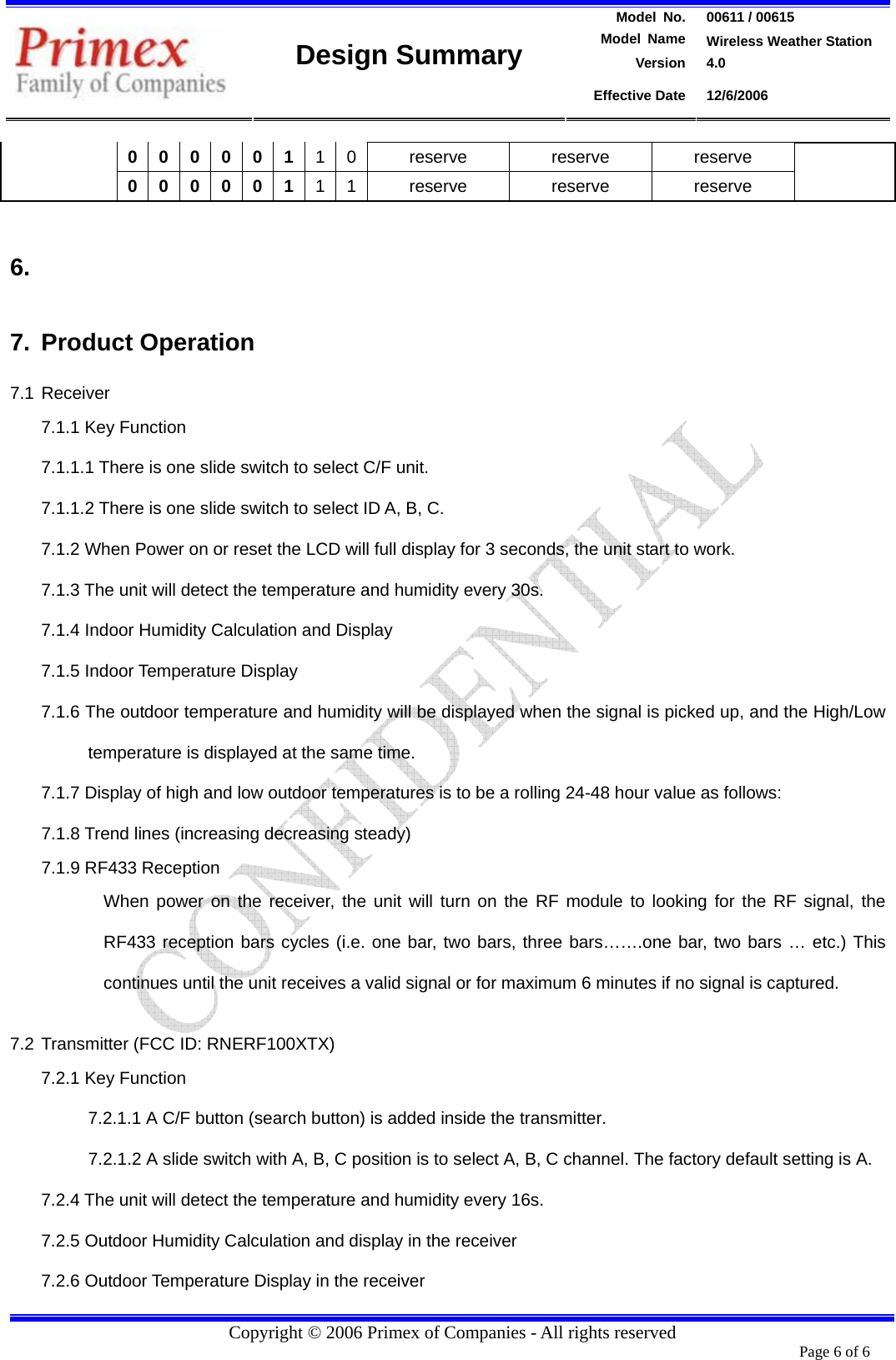 Model  No.  00611 / 00615  Model Name  Wireless Weather Station Version 4.0   Design Summary Effective Date  12/6/2006  Copyright © 2006 Primex of Companies - All rights reserved 0 0 0 0 0 1 1 0  reserve  reserve  reserve 0 0 0 0 0 1 1 1  reserve  reserve  reserve  6.  7. Product Operation 7.1 Receiver 7.1.1 Key Function 7.1.1.1 There is one slide switch to select C/F unit. 7.1.1.2 There is one slide switch to select ID A, B, C. 7.1.2 When Power on or reset the LCD will full display for 3 seconds, the unit start to work. 7.1.3 The unit will detect the temperature and humidity every 30s.   7.1.4 Indoor Humidity Calculation and Display 7.1.5 Indoor Temperature Display 7.1.6 The outdoor temperature and humidity will be displayed when the signal is picked up, and the High/Low temperature is displayed at the same time. 7.1.7 Display of high and low outdoor temperatures is to be a rolling 24-48 hour value as follows: 7.1.8 Trend lines (increasing decreasing steady)   7.1.9 RF433 Reception When power on the receiver, the unit will turn on the RF module to looking for the RF signal, the RF433 reception bars cycles (i.e. one bar, two bars, three bars…….one bar, two bars … etc.) This continues until the unit receives a valid signal or for maximum 6 minutes if no signal is captured.  7.2 Transmitter (FCC ID: RNERF100XTX) 7.2.1 Key Function 7.2.1.1 A C/F button (search button) is added inside the transmitter.   7.2.1.2 A slide switch with A, B, C position is to select A, B, C channel. The factory default setting is A. 7.2.4 The unit will detect the temperature and humidity every 16s. 7.2.5 Outdoor Humidity Calculation and display in the receiver 7.2.6 Outdoor Temperature Display in the receiver Page 6 of 6       