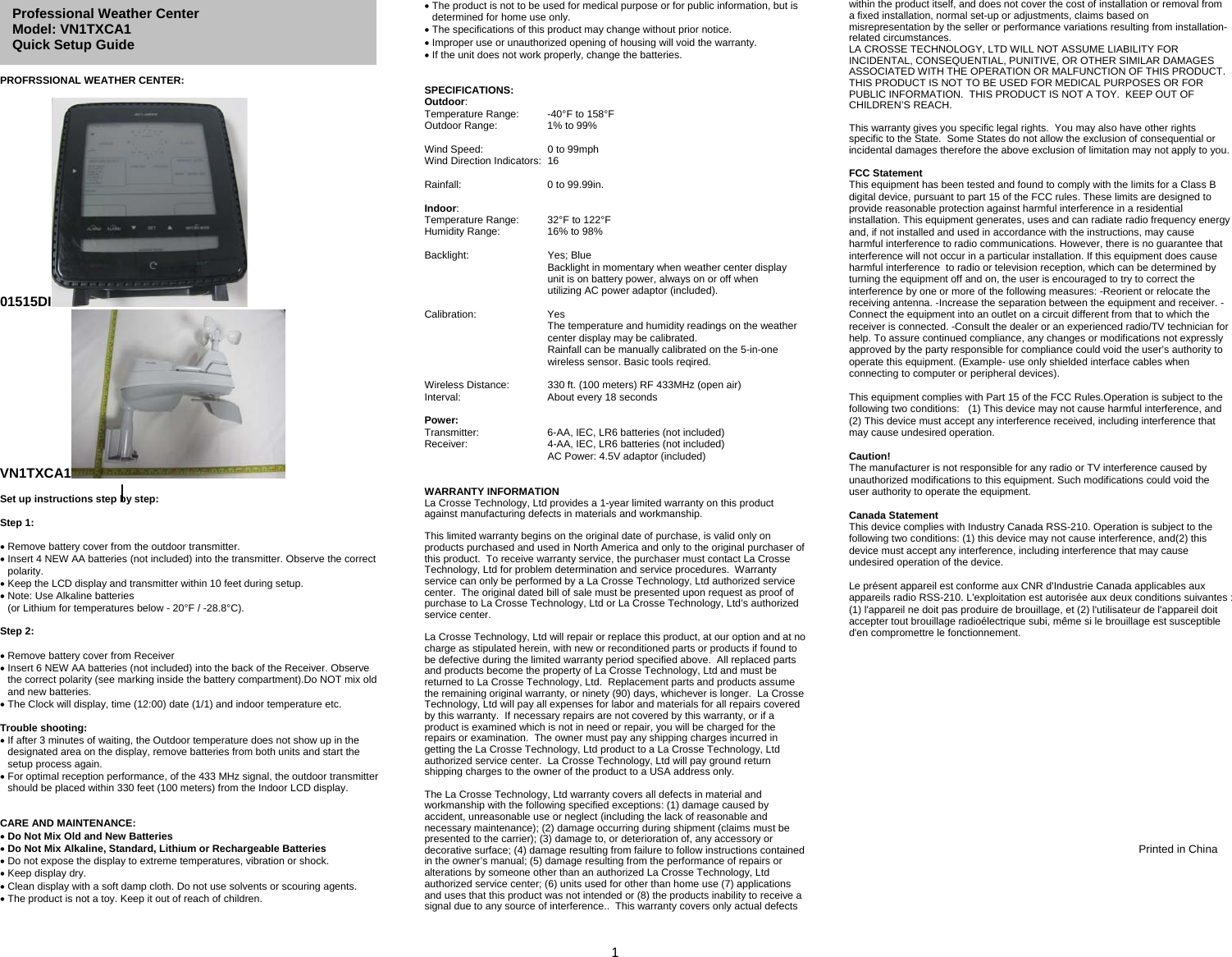  1      PROFRSSIONAL WEATHER CENTER:  01515DI  VN1TXCA1   Set up instructions step by step:   Step 1:   Remove battery cover from the outdoor transmitter.  Insert 4 NEW AA batteries (not included) into the transmitter. Observe the correct polarity.  Keep the LCD display and transmitter within 10 feet during setup.  Note: Use Alkaline batteries  (or Lithium for temperatures below - 20°F / -28.8°C).  Step 2:    Remove battery cover from Receiver  Insert 6 NEW AA batteries (not included) into the back of the Receiver. Observe the correct polarity (see marking inside the battery compartment).Do NOT mix old and new batteries.   The Clock will display, time (12:00) date (1/1) and indoor temperature etc.  Trouble shooting:  If after 3 minutes of waiting, the Outdoor temperature does not show up in the designated area on the display, remove batteries from both units and start the setup process again.  For optimal reception performance, of the 433 MHz signal, the outdoor transmitter should be placed within 330 feet (100 meters) from the Indoor LCD display.     CARE AND MAINTENANCE:   Do Not Mix Old and New Batteries  Do Not Mix Alkaline, Standard, Lithium or Rechargeable Batteries  Do not expose the display to extreme temperatures, vibration or shock.   Keep display dry.  Clean display with a soft damp cloth. Do not use solvents or scouring agents.  The product is not a toy. Keep it out of reach of children.  The product is not to be used for medical purpose or for public information, but is determined for home use only.  The specifications of this product may change without prior notice.  Improper use or unauthorized opening of housing will void the warranty.  If the unit does not work properly, change the batteries.   SPECIFICATIONS: Outdoor: Temperature Range:   -40°F to 158°F Outdoor Range:  1% to 99%  Wind Speed:   0 to 99mph Wind Direction Indicators:  16  Rainfall:   0 to 99.99in.  Indoor: Temperature Range:   32°F to 122°F Humidity Range:  16% to 98%  Backlight:   Yes; Blue     Backlight in momentary when weather center display     unit is on battery power, always on or off when     utilizing AC power adaptor (included).  Calibration:   Yes     The temperature and humidity readings on the weather   center display may be calibrated.     Rainfall can be manually calibrated on the 5-in-one   wireless sensor. Basic tools reqired.  Wireless Distance:  330 ft. (100 meters) RF 433MHz (open air) Interval:    About every 18 seconds  Power: Transmitter:   6-AA, IEC, LR6 batteries (not included) Receiver:    4-AA, IEC, LR6 batteries (not included)     AC Power: 4.5V adaptor (included)   WARRANTY INFORMATION La Crosse Technology, Ltd provides a 1-year limited warranty on this product against manufacturing defects in materials and workmanship.  This limited warranty begins on the original date of purchase, is valid only on products purchased and used in North America and only to the original purchaser of this product.  To receive warranty service, the purchaser must contact La Crosse Technology, Ltd for problem determination and service procedures.  Warranty service can only be performed by a La Crosse Technology, Ltd authorized service center.  The original dated bill of sale must be presented upon request as proof of purchase to La Crosse Technology, Ltd or La Crosse Technology, Ltd’s authorized service center.  La Crosse Technology, Ltd will repair or replace this product, at our option and at no charge as stipulated herein, with new or reconditioned parts or products if found to be defective during the limited warranty period specified above.  All replaced parts and products become the property of La Crosse Technology, Ltd and must be returned to La Crosse Technology, Ltd.  Replacement parts and products assume the remaining original warranty, or ninety (90) days, whichever is longer.  La Crosse Technology, Ltd will pay all expenses for labor and materials for all repairs covered by this warranty.  If necessary repairs are not covered by this warranty, or if a product is examined which is not in need or repair, you will be charged for the repairs or examination.  The owner must pay any shipping charges incurred in getting the La Crosse Technology, Ltd product to a La Crosse Technology, Ltd authorized service center.  La Crosse Technology, Ltd will pay ground return shipping charges to the owner of the product to a USA address only.  The La Crosse Technology, Ltd warranty covers all defects in material and workmanship with the following specified exceptions: (1) damage caused by accident, unreasonable use or neglect (including the lack of reasonable and necessary maintenance); (2) damage occurring during shipment (claims must be presented to the carrier); (3) damage to, or deterioration of, any accessory or decorative surface; (4) damage resulting from failure to follow instructions contained in the owner’s manual; (5) damage resulting from the performance of repairs or alterations by someone other than an authorized La Crosse Technology, Ltd authorized service center; (6) units used for other than home use (7) applications and uses that this product was not intended or (8) the products inability to receive a signal due to any source of interference..  This warranty covers only actual defects within the product itself, and does not cover the cost of installation or removal from a fixed installation, normal set-up or adjustments, claims based on misrepresentation by the seller or performance variations resulting from installation-related circumstances. LA CROSSE TECHNOLOGY, LTD WILL NOT ASSUME LIABILITY FOR INCIDENTAL, CONSEQUENTIAL, PUNITIVE, OR OTHER SIMILAR DAMAGES ASSOCIATED WITH THE OPERATION OR MALFUNCTION OF THIS PRODUCT.  THIS PRODUCT IS NOT TO BE USED FOR MEDICAL PURPOSES OR FOR PUBLIC INFORMATION.  THIS PRODUCT IS NOT A TOY.  KEEP OUT OF CHILDREN’S REACH.  This warranty gives you specific legal rights.  You may also have other rights specific to the State.  Some States do not allow the exclusion of consequential or incidental damages therefore the above exclusion of limitation may not apply to you.  FCC Statement This equipment has been tested and found to comply with the limits for a Class B digital device, pursuant to part 15 of the FCC rules. These limits are designed to provide reasonable protection against harmful interference in a residential installation. This equipment generates, uses and can radiate radio frequency energy and, if not installed and used in accordance with the instructions, may cause harmful interference to radio communications. However, there is no guarantee that interference will not occur in a particular installation. If this equipment does cause harmful interference  to radio or television reception, which can be determined by turning the equipment off and on, the user is encouraged to try to correct the interference by one or more of the following measures: -Reorient or relocate the receiving antenna. -Increase the separation between the equipment and receiver. -Connect the equipment into an outlet on a circuit different from that to which the receiver is connected. -Consult the dealer or an experienced radio/TV technician for help. To assure continued compliance, any changes or modifications not expressly approved by the party responsible for compliance could void the user’s authority to operate this equipment. (Example- use only shielded interface cables when connecting to computer or peripheral devices).  This equipment complies with Part 15 of the FCC Rules.Operation is subject to the following two conditions:   (1) This device may not cause harmful interference, and   (2) This device must accept any interference received, including interference that may cause undesired operation.    Caution!   The manufacturer is not responsible for any radio or TV interference caused by unauthorized modifications to this equipment. Such modifications could void the user authority to operate the equipment.  Canada Statement  This device complies with Industry Canada RSS-210. Operation is subject to the following two conditions: (1) this device may not cause interference, and(2) this device must accept any interference, including interference that may cause undesired operation of the device.    Le présent appareil est conforme aux CNR d&apos;Industrie Canada applicables aux appareils radio RSS-210. L&apos;exploitation est autorisée aux deux conditions suivantes : (1) l&apos;appareil ne doit pas produire de brouillage, et (2) l&apos;utilisateur de l&apos;appareil doit accepter tout brouillage radioélectrique subi, même si le brouillage est susceptible d&apos;en compromettre le fonctionnement.    Printed in China  Professional Weather Center Model: VN1TXCA1   Quick Setup Guide 