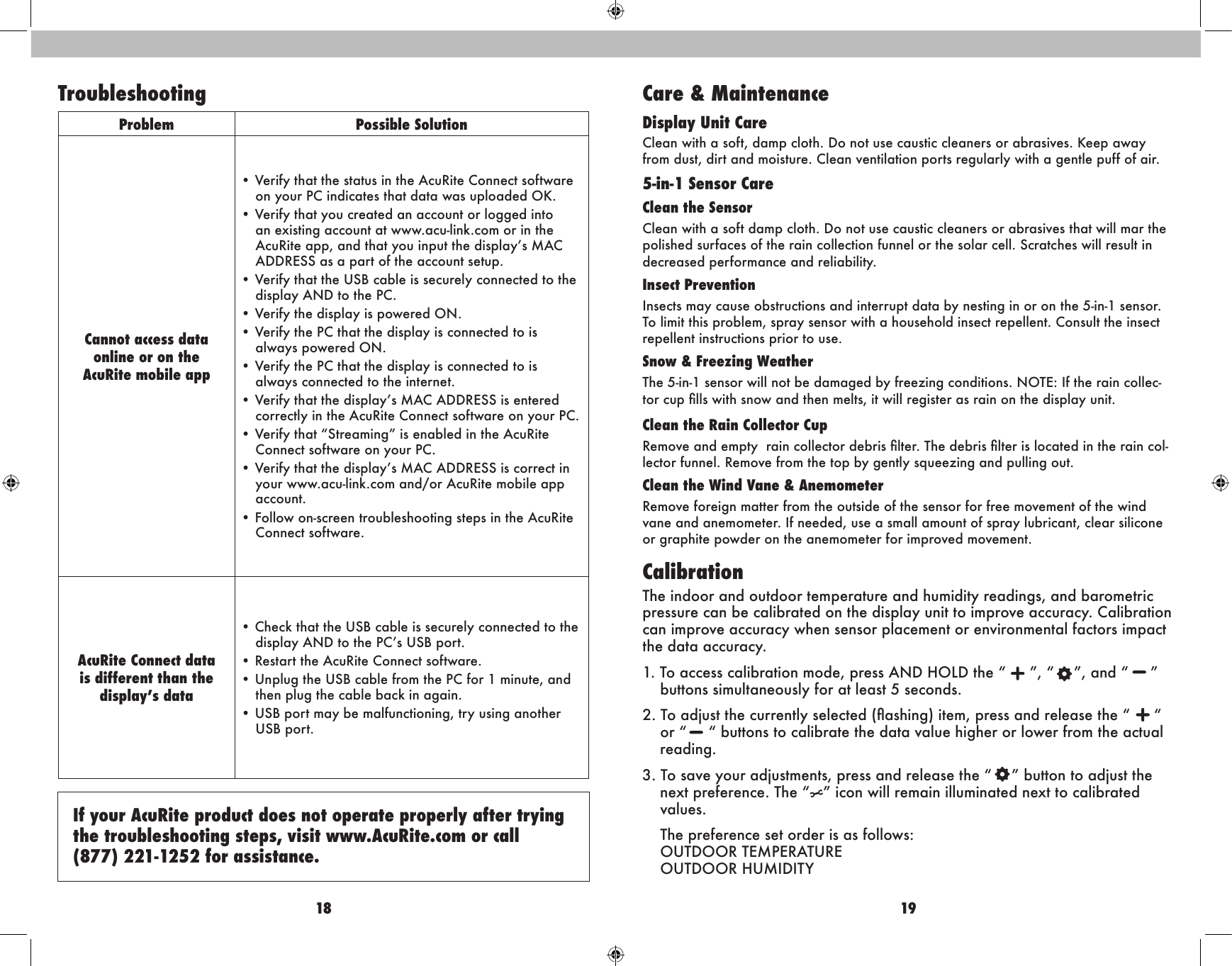 18 19If your AcuRite product does not operate properly after trying the troubleshooting steps, visit www.AcuRite.com or call  (877) 221-1252 for assistance.Problem Possible SolutionCannot access dataonline or on the AcuRite mobile app• Verify that the status in the AcuRite Connect software on your PC indicates that data was uploaded OK.• Verify that you created an account or logged into an existing account at www.acu-link.com or in the AcuRite app, and that you input the display’s MAC ADDRESS as a part of the account setup.• Verify that the USB cable is securely connected to the display AND to the PC.• Verify the display is powered ON.• Verify the PC that the display is connected to is always powered ON.• Verify the PC that the display is connected to is always connected to the internet.• Verify that the display’s MAC ADDRESS is entered correctly in the AcuRite Connect software on your PC.• Verify that “Streaming” is enabled in the AcuRite Connect software on your PC.• Verify that the display’s MAC ADDRESS is correct in your www.acu-link.com and/or AcuRite mobile app account.• Follow on-screen troubleshooting steps in the AcuRite Connect software.AcuRite Connect data is different than the display’s data• Check that the USB cable is securely connected to the display AND to the PC’s USB port.• Restart the AcuRite Connect software.• Unplug the USB cable from the PC for 1 minute, and then plug the cable back in again.• USB port may be malfunctioning, try using another USB port.Troubleshooting Care &amp; MaintenanceDisplay Unit CareClean with a soft, damp cloth. Do not use caustic cleaners or abrasives. Keep away from dust, dirt and moisture. Clean ventilation ports regularly with a gentle puff of air.5-in-1 Sensor CareClean the SensorClean with a soft damp cloth. Do not use caustic cleaners or abrasives that will mar the polished surfaces of the rain collection funnel or the solar cell. Scratches will result in decreased performance and reliability.Insect Prevention Insects may cause obstructions and interrupt data by nesting in or on the 5-in-1 sensor. To limit this problem, spray sensor with a household insect repellent. Consult the insect repellent instructions prior to use.Snow &amp; Freezing WeatherThe 5-in-1 sensor will not be damaged by freezing conditions. NOTE: If the rain collec-tor cup lls with snow and then melts, it will register as rain on the display unit.Clean the Rain Collector Cup Remove and empty  rain collector debris lter. The debris lter is located in the rain col-lector funnel. Remove from the top by gently squeezing and pulling out.Clean the Wind Vane &amp; AnemometerRemove foreign matter from the outside of the sensor for free movement of the wind vane and anemometer. If needed, use a small amount of spray lubricant, clear silicone or graphite powder on the anemometer for improved movement.CalibrationThe indoor and outdoor temperature and humidity readings, and barometric pressure can be calibrated on the display unit to improve accuracy. Calibration can improve accuracy when sensor placement or environmental factors impact the data accuracy.1. To access calibration mode, press AND HOLD the “ ”, “   ”, and “  ” buttons simultaneously for at least 5 seconds.2. To adjust the currently selected (ashing) item, press and release the “ “ or “  “ buttons to calibrate the data value higher or lower from the actual reading.3. To save your adjustments, press and release the “   ” button to adjust the next preference. The “ ” icon will remain illuminated next to calibrated values.  The preference set order is as follows: OUTDOOR TEMPERATURE OUTDOOR HUMIDITY 