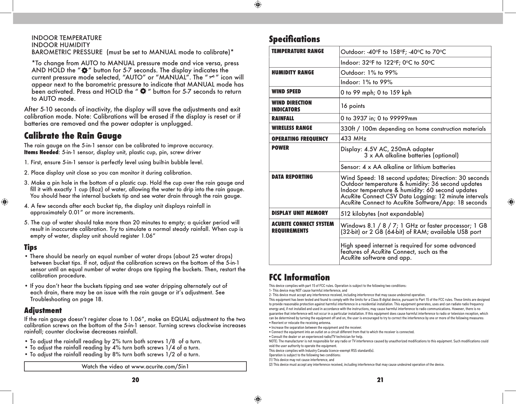 20 21INDOOR TEMPERATURE INDOOR HUMIDITY BAROMETRIC PRESSURE  (must be set to MANUAL mode to calibrate)*  *To change from AUTO to MANUAL pressure mode and vice versa, press AND HOLD the “    ” button for 5-7 seconds. The display indicates the current pressure mode selected, “AUTO” or “MANUAL”. The “    ” icon will appear next to the barometric pressure to indicate that MANUAL mode has been activated. Press and HOLD the “     ” button for 5-7 seconds to return to AUTO mode. After 5-10 seconds of inactivity, the display will save the adjustments and exit calibration mode. Note: Calibrations will be erased if the display is reset or if batteries are removed and the power adapter is unplugged. Calibrate the Rain GaugeThe rain gauge on the 5-in-1 sensor can be calibrated to improve accuracy. Items Needed: 5-in-1 sensor, display unit, plastic cup, pin, screw driver1. First, ensure 5-in-1 sensor is perfectly level using built-in bubble level.2. Place display unit close so you can monitor it during calibration.3. Make a pin hole in the bottom of a plastic cup. Hold the cup over the rain gauge and ll it with exactly 1 cup (8oz) of water, allowing the water to drip into the rain gauge. You should hear the internal buckets tip and see water drain through the rain gauge.4. A few seconds after each bucket tip, the display unit displays rainfall in approximately 0.01” or more increments.5. The cup of water should take more than 20 minutes to empty; a quicker period will result in inaccurate calibration. Try to simulate a normal steady rainfall. When cup is empty of water, display unit should register 1.06”Tips• There should be nearly an equal number of water drops (about 25 water drops) between bucket tips. If not, adjust the calibration screws on the bottom of the 5-in-1 sensor until an equal number of water drops are tipping the buckets. Then, restart the calibration procedure.• If you don’t hear the buckets tipping and see water dripping alternately out of each drain, there may be an issue with the rain gauge or it’s adjustment. See Troubleshooting on page 18.AdjustmentIf the rain gauge doesn’t register close to 1.06”, make an EQUAL adjustment to the two calibration screws on the bottom of the 5-in-1 sensor. Turning screws clockwise increases rainfall; counter clockwise decreases rainfall.• To adjust the rainfall reading by 2% turn both screws 1/8  of a turn.  • To adjust the rainfall reading by 4% turn both screws 1/4 of a turn.  • To adjust the rainfall reading by 8% turn both screws 1/2 of a turn.Watch the video at www.acurite.com/5in1FCC InformationThis device complies with part 15 of FCC rules. Operation is subject to the following two conditions:1- This device may NOT cause harmful interference, and2- This device must accept any interference received, including interference that may cause undesired operation.This equipment has been tested and found to comply with the limits for a Class B digital device, pursuant to Part 15 of the FCC rules. These limits are designed to provide reasonable protection against harmful interference in a residential installation. This equipment generates, uses and can radiate radio frequency energy and, if not installed and used in accordance with the instructions, may cause harmful interference to radio communications. However, there is no  guarantee that interference will not occur in a particular installation. If this equipment does cause harmful interference to radio or television reception, which can be determined by turning the equipment off and on, the user is encouraged to try to correct the interference by one or more of the following measures:• Reorient or relocate the receiving antenna.• Increase the separation between the equipment and the receiver.• Connect the equipment into an outlet on a circuit different from that to which the receiver is connected.• Consult the dealer or an experienced radio/TV technician for help.NOTE: The manufacturer is not responsible for any radio or TV interference caused by unauthorized modiﬁcations to this equipment. Such modiﬁcations could void the user authority to operate the equipment.This device complies with Industry Canada licence-exempt RSS standard(s).Operation is subject to the following two conditions:(1) This device may not cause interference, and(2) This device must accept any interference received, including interference that may cause undesired operation of the device.SpecicationsTEMPERATURE RANGE Outdoor: -40ºF to 158ºF; -40ºC to 70ºCIndoor: 32ºF to 122ºF; 0ºC to 50ºCHUMIDITY RANGE Outdoor: 1% to 99%Indoor: 1% to 99%WIND SPEED 0 to 99 mph; 0 to 159 kphWIND DIRECTION  INDICATORS  16 pointsRAINFALL 0 to 3937 in; 0 to 99999mmWIRELESS RANGE 330ft / 100m depending on home construction materialsOPERATING FREQUENCY 433 MHzPOWER Display: 4.5V AC, 250mA adapter             3 x AA alkaline batteries (optional)Sensor: 4 x AA alkaline or lithium batteriesDATA REPORTING Wind Speed: 18 second updates; Direction: 30 secondsOutdoor temperature &amp; humidity: 36 second updatesIndoor temperature &amp; humidity: 60 second updatesAcuRite Connect CSV Data Logging: 12 minute intervalsAcuRite Connect to AcuRite Software/App: 18 secondsDISPLAY UNIT MEMORY 512 kilobytes (not expandable)ACURITE CONNECT SYSTEM  REQUIREMENTS Windows 8.1 / 8 / 7; 1 GHz or faster processor; 1 GB (32-bit) or 2 GB (64-bit) of RAM; available USB portHigh speed internet is required for some advanced features of AcuRite Connect, such as the  AcuRite software and app.