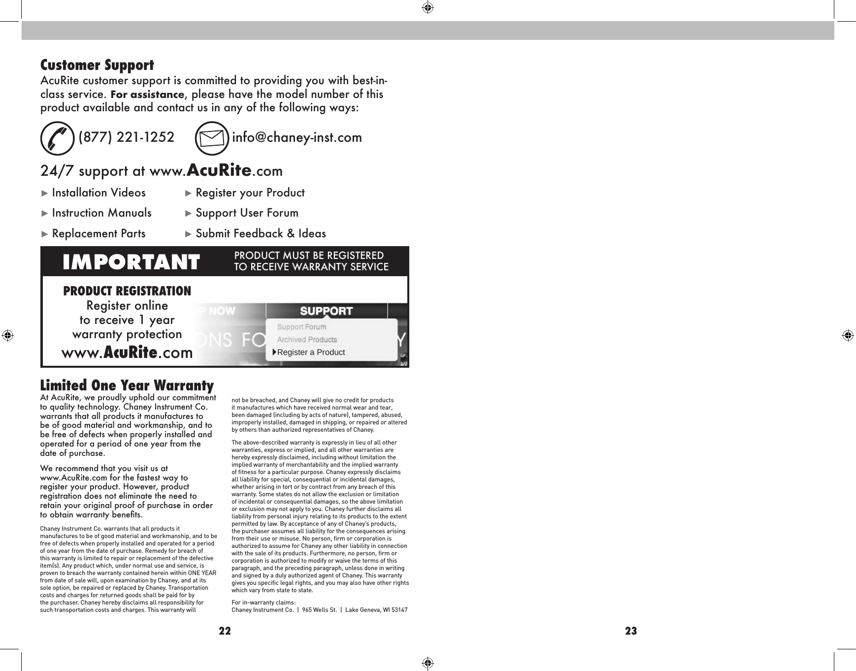 22 23At AcuRite, we proudly uphold our commitment to quality technology. Chaney Instrument Co. warrants that all products it manufactures to be of good material and workmanship, and to be free of defects when properly installed and operated for a period of one year from the date of purchase. We recommend that you visit us at  www.AcuRite.com for the fastest way to register your product. However, product registration does not eliminate the need to retain your original proof of purchase in order to obtain warranty benets.Chaney Instrument Co. warrants that all products it manufactures to be of good material and workmanship, and to be free of defects when properly installed and operated for a period of one year from the date of purchase. Remedy for breach of this warranty is limited to repair or replacement of the defective item(s). Any product which, under normal use and service, is proven to breach the warranty contained herein within ONE YEAR from date of sale will, upon examination by Chaney, and at its sole option, be repaired or replaced by Chaney. Transportation costs and charges for returned goods shall be paid for by the purchaser. Chaney hereby disclaims all responsibility for such transportation costs and charges. This warranty will not be breached, and Chaney will give no credit for products it manufactures which have received normal wear and tear, been damaged (including by acts of nature), tampered, abused, improperly installed, damaged in shipping, or repaired or altered by others than authorized representatives of Chaney.The above-described warranty is expressly in lieu of all other warranties, express or implied, and all other warranties are hereby expressly disclaimed, including without limitation the implied warranty of merchantability and the implied warranty of ﬁtness for a particular purpose. Chaney expressly disclaims all liability for special, consequential or incidental damages, whether arising in tort or by contract from any breach of this warranty. Some states do not allow the exclusion or limitation of incidental or consequential damages, so the above limitation or exclusion may not apply to you. Chaney further disclaims all liability from personal injury relating to its products to the extent permitted by law. By acceptance of any of Chaney’s products, the purchaser assumes all liability for the consequences arising from their use or misuse. No person, ﬁrm or corporation is authorized to assume for Chaney any other liability in connection with the sale of its products. Furthermore, no person, ﬁrm or corporation is authorized to modify or waive the terms of this paragraph, and the preceding paragraph, unless done in writing and signed by a duly authorized agent of Chaney. This warranty gives you speciﬁc legal rights, and you may also have other rights which vary from state to state.For in-warranty claims:  Chaney Instrument Co.  |  965 Wells St.  |  Lake Geneva, WI 53147Limited One Year WarrantyPRODUCT REGISTRATIONRegister online  to receive 1 year  warranty protectionwww.AcuRite.comIMPORTANT PRODUCT MUST BE REGISTERED TO RECEIVE WARRANTY SERVICE►Register a ProductCustomer SupportAcuRite customer support is committed to providing you with best-in-class service. For assistance, please have the model number of this product available and contact us in any of the following ways:  (877) 221-1252  info@chaney-inst.com24/7 support at www.AcuRite.com► Installation Videos  ► Register your Product► Instruction Manuals  ► Support User Forum► Replacement Parts  ► Submit Feedback &amp; Ideas