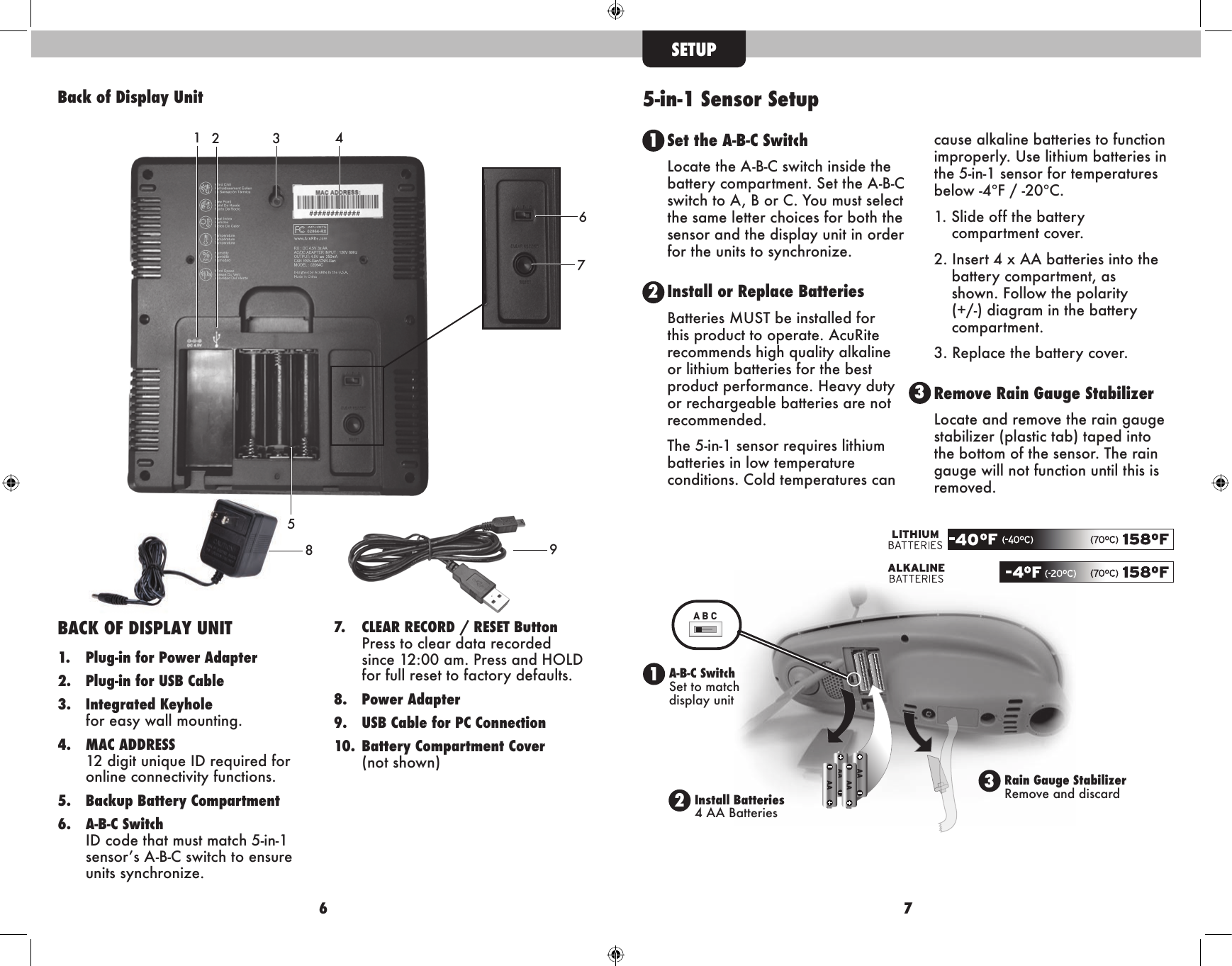 6 7A B CSETUP5-in-1 Sensor Setup1A-B-C SwitchSet to match display unit2Install Batteries 4 AA Batteries3Rain Gauge StabilizerRemove and discardSet the A-B-C SwitchLocate the A-B-C switch inside the battery compartment. Set the A-B-C switch to A, B or C. You must select the same letter choices for both the sensor and the display unit in order for the units to synchronize. Install or Replace BatteriesBatteries MUST be installed for this product to operate. AcuRite recommends high quality alkaline or lithium batteries for the best product performance. Heavy duty or rechargeable batteries are not recommended.The 5-in-1 sensor requires lithium batteries in low temperature conditions. Cold temperatures can cause alkaline batteries to function improperly. Use lithium batteries in the 5-in-1 sensor for temperatures below -4ºF / -20ºC.1. Slide off the battery       compartment cover. 2. Insert 4 x AA batteries into the   battery compartment, as    shown. Follow the polarity    (+/-) diagram in the battery   compartment.3. Replace the battery cover.Remove Rain Gauge StabilizerLocate and remove the rain gauge stabilizer (plastic tab) taped into the bottom of the sensor. The rain gauge will not function until this is removed.231Back of Display Unit34BACK OF DISPLAY UNIT1.  Plug-in for Power Adapter 2.  Plug-in for USB Cable3.  Integrated Keyhole    for easy wall mounting.4.  MAC ADDRESS   12 digit unique ID required for    online connectivity functions.5.  Backup Battery Compartment 6.  A-B-C Switch   ID code that must match 5-in-1    sensor’s A-B-C switch to ensure    units synchronize.7.  CLEAR RECORD / RESET Button    Press to clear data recorded    since 12:00 am. Press and HOLD    for full reset to factory defaults.8.  Power Adapter9.  USB Cable for PC Connection10.  Battery Compartment Cover    (not  shown)############1289675