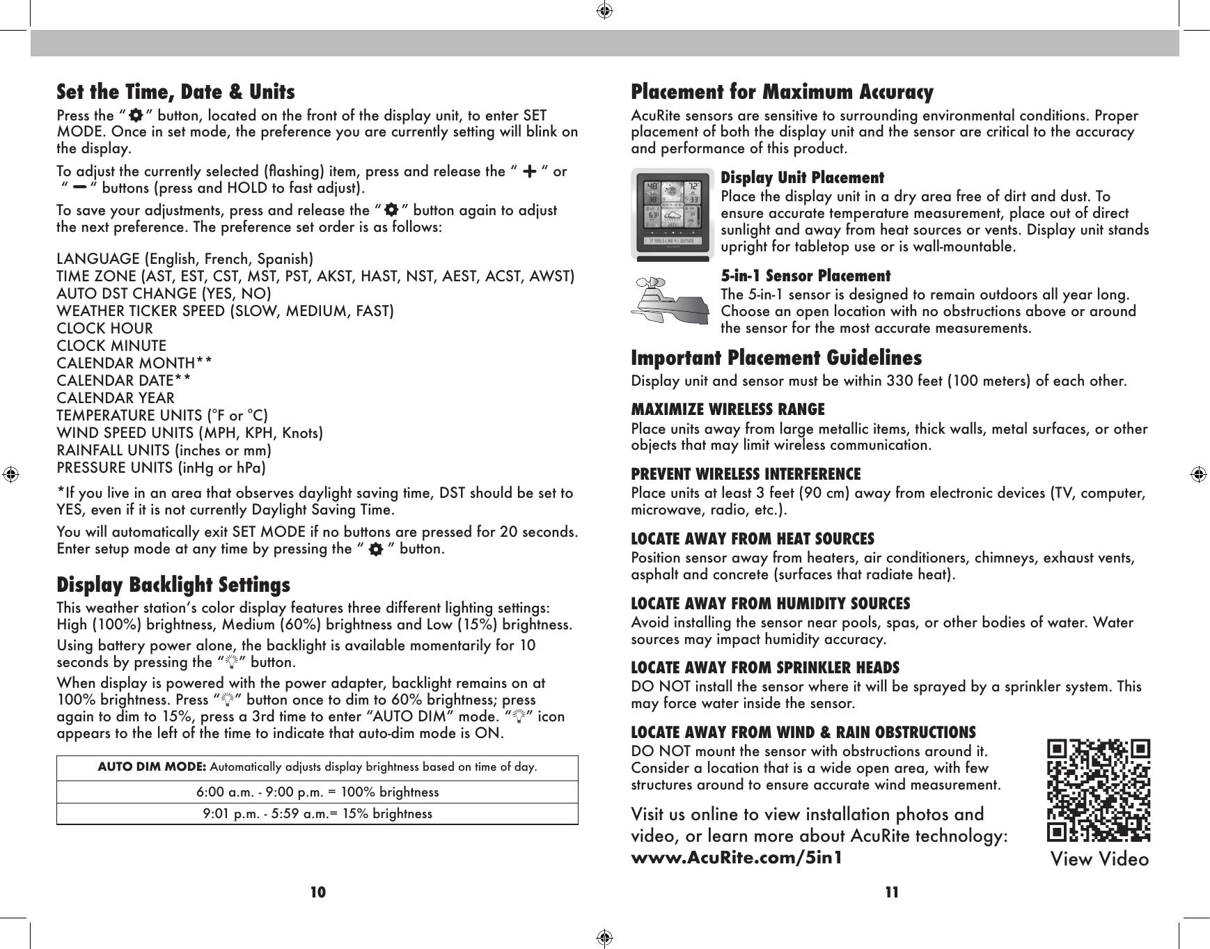 10 11Placement for Maximum AccuracyAcuRite sensors are sensitive to surrounding environmental conditions. Proper placement of both the display unit and the sensor are critical to the accuracy and performance of this product.Display Unit PlacementPlace the display unit in a dry area free of dirt and dust. To ensure accurate temperature measurement, place out of direct sunlight and away from heat sources or vents. Display unit stands upright for tabletop use or is wall-mountable.5-in-1 Sensor PlacementThe 5-in-1 sensor is designed to remain outdoors all year long. Choose an open location with no obstructions above or around the sensor for the most accurate measurements.Important Placement GuidelinesDisplay unit and sensor must be within 330 feet (100 meters) of each other. MAXIMIZE WIRELESS RANGE Place units away from large metallic items, thick walls, metal surfaces, or other objects that may limit wireless communication.PREVENT WIRELESS INTERFERENCE Place units at least 3 feet (90 cm) away from electronic devices (TV, computer, microwave, radio, etc.).LOCATE AWAY FROM HEAT SOURCESPosition sensor away from heaters, air conditioners, chimneys, exhaust vents, asphalt and concrete (surfaces that radiate heat).LOCATE AWAY FROM HUMIDITY SOURCESAvoid installing the sensor near pools, spas, or other bodies of water. Water sources may impact humidity accuracy. LOCATE AWAY FROM SPRINKLER HEADSDO NOT install the sensor where it will be sprayed by a sprinkler system. This may force water inside the sensor.LOCATE AWAY FROM WIND &amp; RAIN OBSTRUCTIONSDO NOT mount the sensor with obstructions around it.  Consider a location that is a wide open area, with few  structures around to ensure accurate wind measurement.Visit us online to view installation photos and  video, or learn more about AcuRite technology:  www.AcuRite.com/5in1 View VideoSet the Time, Date &amp; UnitsPress the “   ” button, located on the front of the display unit, to enter SET MODE. Once in set mode, the preference you are currently setting will blink on the display.To adjust the currently selected (ashing) item, press and release the “ “ or  “  “ buttons (press and HOLD to fast adjust).To save your adjustments, press and release the “   ” button again to adjust the next preference. The preference set order is as follows:LANGUAGE (English, French, Spanish) TIME ZONE (AST, EST, CST, MST, PST, AKST, HAST, NST, AEST, ACST, AWST) AUTO DST CHANGE (YES, NO) WEATHER TICKER SPEED (SLOW, MEDIUM, FAST) CLOCK HOUR CLOCK MINUTE CALENDAR MONTH** CALENDAR DATE** CALENDAR YEAR TEMPERATURE UNITS (oF or oC) WIND SPEED UNITS (MPH, KPH, Knots) RAINFALL UNITS (inches or mm) PRESSURE UNITS (inHg or hPa)*If you live in an area that observes daylight saving time, DST should be set to YES, even if it is not currently Daylight Saving Time. You will automatically exit SET MODE if no buttons are pressed for 20 seconds. Enter setup mode at any time by pressing the “   ” button.Display Backlight SettingsThis weather station’s color display features three different lighting settings: High (100%) brightness, Medium (60%) brightness and Low (15%) brightness.Using battery power alone, the backlight is available momentarily for 10 seconds by pressing the “ ” button.When display is powered with the power adapter, backlight remains on at 100% brightness. Press “ ” button once to dim to 60% brightness; press again to dim to 15%, press a 3rd time to enter “AUTO DIM” mode. “ ” icon appears to the left of the time to indicate that auto-dim mode is ON.AUTO DIM MODE: Automatically adjusts display brightness based on time of day. 6:00 a.m. - 9:00 p.m. = 100% brightness 9:01 p.m. - 5:59 a.m.= 15% brightness