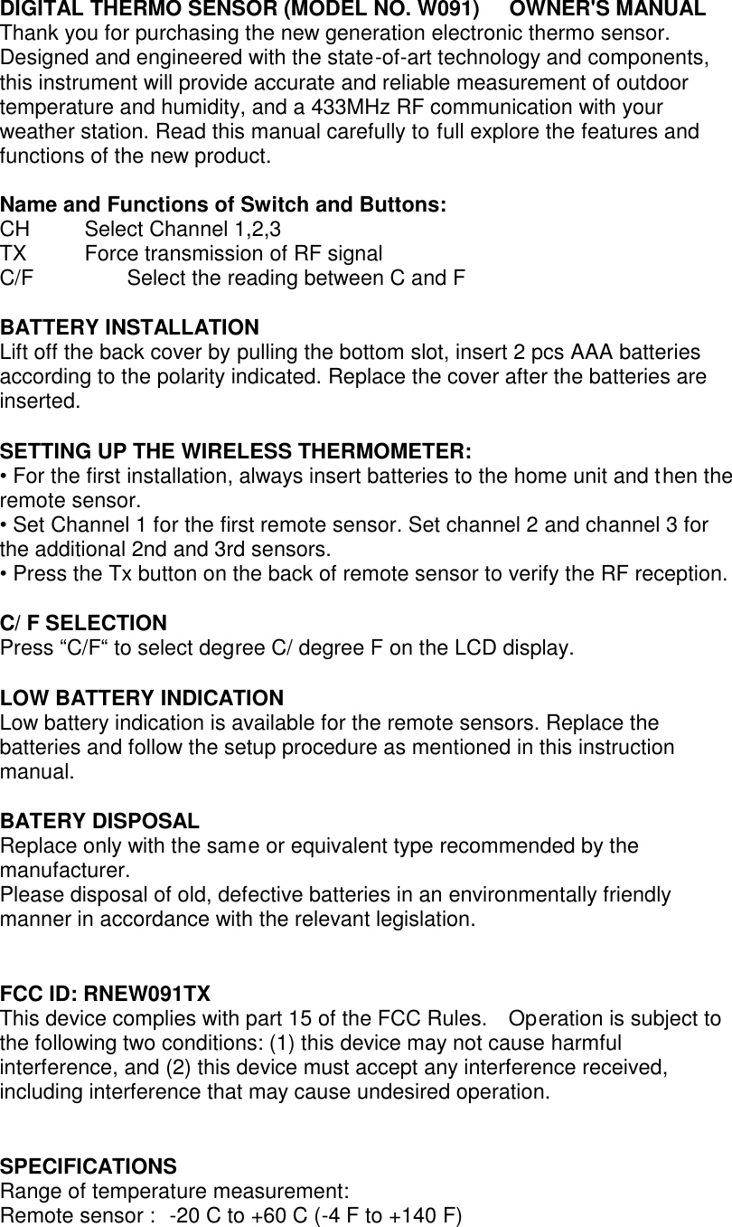 DIGITAL THERMO SENSOR (MODEL NO. W091)    OWNER&apos;S MANUAL Thank you for purchasing the new generation electronic thermo sensor. Designed and engineered with the state-of-art technology and components, this instrument will provide accurate and reliable measurement of outdoor temperature and humidity, and a 433MHz RF communication with your weather station. Read this manual carefully to full explore the features and functions of the new product.  Name and Functions of Switch and Buttons: CH     Select Channel 1,2,3 TX     Force transmission of RF signal C/F      Select the reading between C and F  BATTERY INSTALLATION Lift off the back cover by pulling the bottom slot, insert 2 pcs AAA batteries according to the polarity indicated. Replace the cover after the batteries are inserted.  SETTING UP THE WIRELESS THERMOMETER: • For the first installation, always insert batteries to the home unit and then the remote sensor. • Set Channel 1 for the first remote sensor. Set channel 2 and channel 3 for the additional 2nd and 3rd sensors. • Press the Tx button on the back of remote sensor to verify the RF reception.  C/ F SELECTION Press “C/F“ to select degree C/ degree F on the LCD display.  LOW BATTERY INDICATION Low battery indication is available for the remote sensors. Replace the batteries and follow the setup procedure as mentioned in this instruction manual.  BATERY DISPOSAL Replace only with the same or equivalent type recommended by the manufacturer. Please disposal of old, defective batteries in an environmentally friendly manner in accordance with the relevant legislation.   FCC ID: RNEW091TX This device complies with part 15 of the FCC Rules.  Operation is subject to the following two conditions: (1) this device may not cause harmful interference, and (2) this device must accept any interference received, including interference that may cause undesired operation.   SPECIFICATIONS Range of temperature measurement: Remote sensor :   -20 C to +60 C (-4 F to +140 F) 