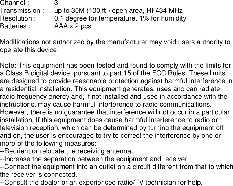 Channel :      3 Transmission :    up to 30M (100 ft.) open area, RF434 MHz Resolution :     0.1 degree for temperature, 1% for humidity Batteries :      AAA x 2 pcs  Modifications not authorized by the manufacturer may void users authority to operate this device  Note: This equipment has been tested and found to comply with the limits for a Class B digital device, pursuant to part 15 of the FCC Rules. These limits are designed to provide reasonable protection against harmful interference in a residential installation. This equipment generates, uses and can radiate radio frequency energy and, if not installed and used in accordance with the instructions, may cause harmful interference to radio communications. However, there is no guarantee that interference will not occur in a particular installation. If this equipment does cause harmful interference to radio or television reception, which can be determined by turning the equipment off and on, the user is encouraged to try to correct the interference by one or more of the following measures: --Reorient or relocate the receiving antenna. --Increase the separation between the equipment and receiver. --Connect the equipment into an outlet on a circuit different from that to which the receiver is connected. --Consult the dealer or an experienced radio/TV technician for help.  