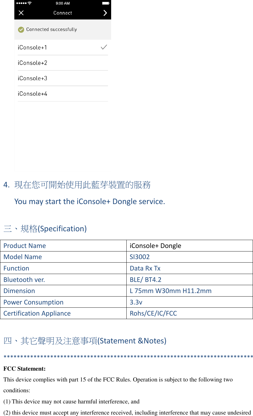  4. 現在您可開始使用此藍芽裝置的服務 You may start the iConsole+ Dongle service.  三、規格(Specification) Product Name   iConsole+ Dongle Model Name SI3002 Function Data Rx Tx Bluetooth ver. BLE/ BT4.2 Dimension L 75mm W30mm H11.2mm Power Consumption 3.3v Certification Appliance Rohs/CE/IC/FCC  四、其它聲明及注意事項(Statement &amp;Notes) *************************************************************************** FCC Statement: This device complies with part 15 of the FCC Rules. Operation is subject to the following two conditions: (1) This device may not cause harmful interference, and (2) this device must accept any interference received, including interference that may cause undesired 