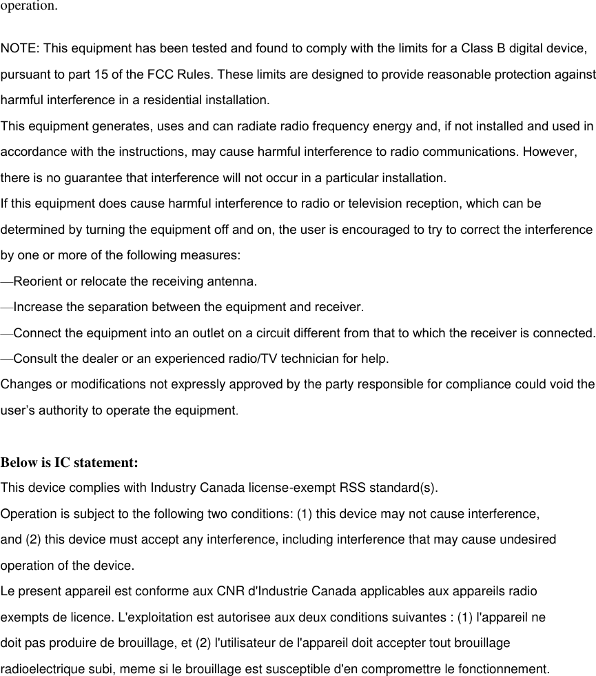 operation. NOTE: This equipment has been tested and found to comply with the limits for a Class B digital device, pursuant to part 15 of the FCC Rules. These limits are designed to provide reasonable protection against harmful interference in a residential installation. This equipment generates, uses and can radiate radio frequency energy and, if not installed and used in accordance with the instructions, may cause harmful interference to radio communications. However, there is no guarantee that interference will not occur in a particular installation. If this equipment does cause harmful interference to radio or television reception, which can be determined by turning the equipment off and on, the user is encouraged to try to correct the interference by one or more of the following measures: &mdash;Reorient or relocate the receiving antenna. &mdash;Increase the separation between the equipment and receiver. &mdash;Connect the equipment into an outlet on a circuit different from that to which the receiver is connected. &mdash;Consult the dealer or an experienced radio/TV technician for help. Changes or modifications not expressly approved by the party responsible for compliance could void the user&rsquo;s authority to operate the equipment.   Below is IC statement: This device complies with Industry Canada license-exempt RSS standard(s). Operation is subject to the following two conditions: (1) this device may not cause interference, and (2) this device must accept any interference, including interference that may cause undesired operation of the device. Le present appareil est conforme aux CNR d'Industrie Canada applicables aux appareils radio exempts de licence. L'exploitation est autorisee aux deux conditions suivantes : (1) l'appareil ne doit pas produire de brouillage, et (2) l'utilisateur de l'appareil doit accepter tout brouillage radioelectrique subi, meme si le brouillage est susceptible d'en compromettre le fonctionnement.    