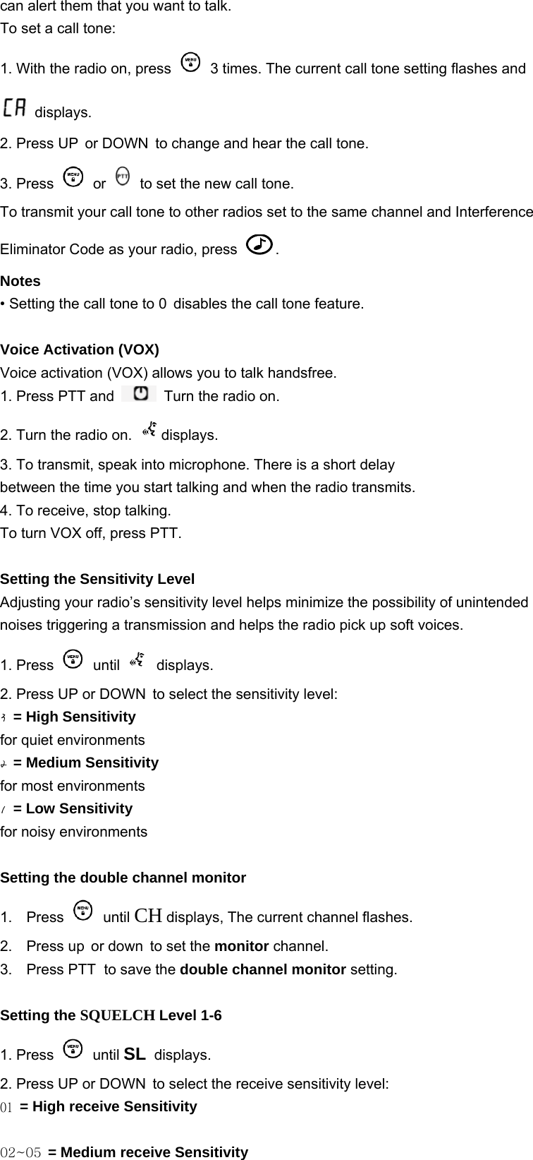 can alert them that you want to talk. To set a call tone: 1. With the radio on, press   3 times. The current call tone setting flashes and  displays. 2. Press UP or DOWN to change and hear the call tone. 3. Press   or   to set the new call tone. To transmit your call tone to other radios set to the same channel and Interference Eliminator Code as your radio, press  . Notes • Setting the call tone to 0 disables the call tone feature.  Voice Activation (VOX)     Voice activation (VOX) allows you to talk handsfree. 1. Press PTT and   Turn the radio on. 2. Turn the radio on.  displays. 3. To transmit, speak into microphone. There is a short delay between the time you start talking and when the radio transmits. 4. To receive, stop talking. To turn VOX off, press PTT.  Setting the Sensitivity Level   Adjusting your radio’s sensitivity level helps minimize the possibility of unintended noises triggering a transmission and helps the radio pick up soft voices. 1. Press   until   displays. 2. Press UP or DOWN to select the sensitivity level: 3 = High Sensitivity for quiet environments 2 = Medium Sensitivity for most environments 1 = Low Sensitivity for noisy environments 29 Setting the double channel monitor   1. Press   until CH displays, The current channel flashes. 2. Press up or down to set the monitor channel. 3. Press PTT to save the double channel monitor setting.  Setting the SQUELCH Level 1-6 1. Press   until SL displays. 2. Press UP or DOWN to select the receive sensitivity level: 01 = High receive Sensitivity  02~05 = Medium receive Sensitivity 