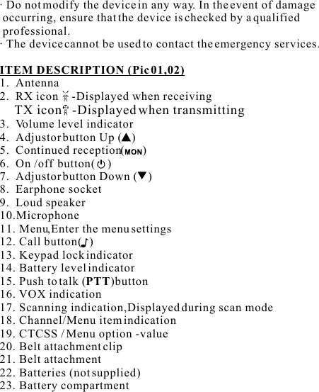 · Do not modify the device in any way. In the event of damage  occurring, ensure that the device is checked by a qualified  professional.· The device cannot be used to contact the emergency services.ITEM DESCRIPTION (Pic 01,02) 1.  Antenna2.  RX icon     -Displayed when receiving     TX icon   -Displayed when transmitting3.  Volume level indicator4.  Adjustor button Up ( )5.  Continued reception(      )6.  On /off  button(    )7.  Adjustor button Down ( )8.  Earphone socket  9.  Loud speaker10.Microphone11. Menu,Enter the menu settings 12. Call button(   ) 13. Keypad lock indicator14. Battery level indicator15. Push to talk (PTT)button16. VOX indication 17. Scanning indication,Displayed during scan mode18. Channel/Menu item indication 19. CTCSS / Menu option -value 20. Belt attachment clip21. Belt attachment22. Batteries (not supplied)23. Battery compartment