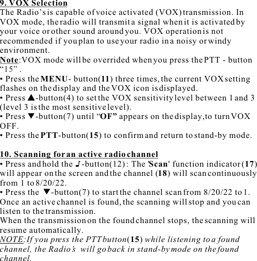 9. VOX SelectionThe Radio’s is capable of voice activated (VOX) transmission. In VOX mode, the radio will transmit a signal when it is activated by your voice or other sound around you. VOX operation is notrecommended if you plan to use your radio in a noisy or windy environment.Note:VOX mode will be overrided when you press the PTT - button “.• Press the MENU- button(11) three times, the current VOX setting flashes on the display and the VOX icon is displayed.• Press  -button(4) to set the VOX sensitivity level between 1 and 3 (level 3 is the most sensitive level).• Press  -button(7) until “OF” appears on the display,to turn VOX OFF.• Press the PTT-button(15) to confirm and return to stand-by mode.10. Scanning for an active radio channel• Press and hold the    -button(12) : The &apos;Scan&apos; function indicator (17) will appear on the screen and the channel (18) will scan continuously from 1 to 8/20/22.• Press the   -button(7) to start the channel scan from 8/20/22 to 1.Once an active channel is found, the scanning will stop and you can listen to the transmission.When the transmission on the found channel stops, the scanning will resume automatically.NOTE:If you press the PTT button(15) while listening to a found channel, the Radio’s  will go back in stand-by mode on the found channel.15” 
