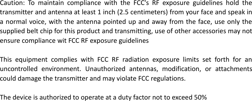  Caution:  To  maintain  compliance  with  the  FCC&apos;s  RF  exposure  guidelines  hold  the transmitter and antenna at least 1 inch (2.5 centimeters) from your face and speak in a normal voice, with the antenna pointed up and away from the face, use only the supplied belt chip for this product and transmitting, use of other accessories may not ensure compliance wit FCC RF exposure guidelines  This  equipment  complies  with  FCC  RF  radiation  exposure  limits  set  forth  for  an uncontrolled  environment.  Unauthorized  antennas,  modification,  or  attachments could damage the transmitter and may violate FCC regulations.  The device is authorized to operate at a duty factor not to exceed 50%   