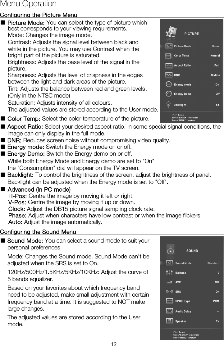 Menu OperationConfiguring the Picture Menu                                                    ■ Picture Mode: You can select the type of picture which best corresponds to your viewing requirements.   Mode: Changes the image mode. Contrast: Adjusts the signal level between black and white in the picture. You may use Contrast when the bright part of the picture is saturated. Brightness: Adjusts the base level of the signal in the picture. Sharpness: Adjusts the level of crispness in the edges between the light and dark areas of the picture. Tint: Adjusts the balance between red and green levels. (Only in the NTSC mode) Saturation: Adjusts intensity of all colours.   The adjusted values are stored according to the User mode.■ Color Temp: Select the color temperature of the picture. ■ Aspect Ratio: Select your desired aspect ratio. In some special signal conditions, the image can only display in the full mode. ■ DNR: Reduces screen noise without compromising video quality. ■ Energy mode: Switch the Energy mode on or off. ■ Energy Demo: Switch the Energy demo on or off.       While both Energy Mode and Energy demo are set to &quot;On&quot;, ■ Backlight: To control the brightness of the screen, adjust the brightness of panel.       Backlight can be adjusted when the Energy mode is set to &quot;Off&quot;.  Configuring the Sound Menu                                                   ■ Sound Mode: You can select a sound mode to suit your personal preferences.  Mode: Changes the Sound mode. Sound Mode can’t be adjusted when the SRS is set to On. 120Hz/500Hz/1.5KHz/5KHz/10KHz: Adjust the curve of 5 bands equalizer. Based on your favorites about which frequency band need to be adjusted, make small adjustment with certain frequency band at a time. It is suggested to NOT make large changes. The adjusted values are stored according to the User mode.        the &quot;Consumption&quot; dial will appear on the TV screen. ■  Advanced (In PC mode) H-Pos: Centre the image by moving it left or right. V-Pos: Centre the image by moving it up or down. Clock: Adjust the DB15 picture signal sampling clock rate. Phase: Adjust when characters have low contrast or when the image flickers. Auto: Adjust the image automatically. 12