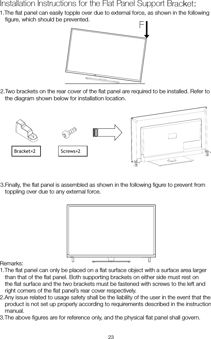 1.The flat panel can easily topple over due to external force, as shown in the following figure, which should be prevented. 2.Two brackets on the rear cover of the flat panel are required to be installed. Refer to the diagram shown below for installation location.    3.Finally, the flat panel is assembled as shown in the following figure to prevent from toppling over due to any external force. Remarks: 1.The flat panel can only be placed on a flat surface object with a surface area larger than that of the flat panel. Both supporting brackets on either     side must rest on the flat surface and the two brackets must be fastened with screws to the left and right corners of the flat panel’s rear cover respectively. 2.Any issue related to usage safety shall be the liability of the user in the event that the product is not set up properly according to requirements described in the instruction manual. 3.The above figures are for reference only, and the physical flat panel shall govern. Installation Instructions for the Flat Panel Support Bracket:       Bracket×2    Screws×2   23