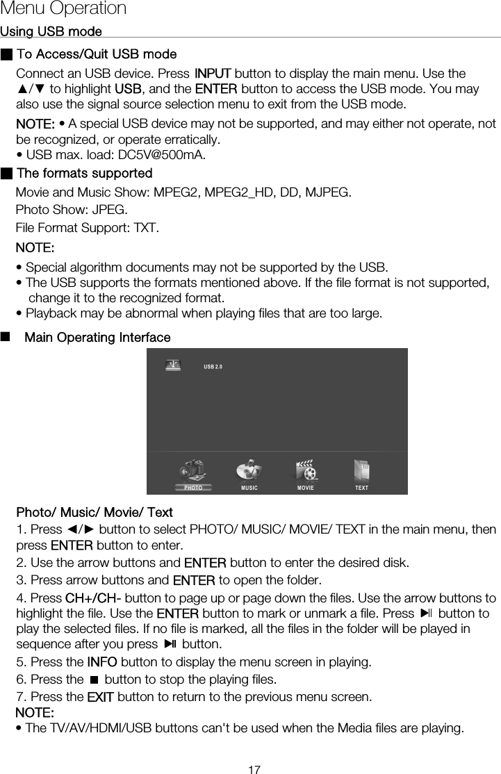 Using USB mode                                                              ■ To Access/Quit USB mode Connect an USB device. Press ▲/▼ to highlight USB, and the ENTER button to access the USB mode. You may also use the signal source selection menu to exit from the USB mode. NOTE: • A special USB device may not be supported, and may either not operate, not be recognized, or operate erratically. • USB max. load: DC5V@500mA. ■ The formats supported Movie and Music Show: MPEG2, MPEG2_HD, DD, MJPEG. Photo Show: JPEG. File Format Support: TXT. NOTE:  • Special algorithm documents may not be supported by the USB. • The USB supports the formats mentioned above. If the file format is not supported, change it to the recognized format. • Playback may be abnormal when playing files that are too large.  ■  Main Operating Interface    Photo/ Music/ Movie/ Text 1. Press ◄/► button to select PHOTO/ MUSIC/ MOVIE/ TEXT in the main menu, then press ENTER button to enter.   2. Use the arrow buttons and ENTER button to enter the desired disk.   3. Press arrow buttons and ENTER to open the folder.   4. Press CH+/CH- button to page up or page down the files. Use the arrow buttons to highlight the file. Use the ENTER button to mark or unmark a file. Press   button to play the selected files. If no file is marked, all the files in the folder will be played in sequence after you press   button.  5. Press the INFO button to display the menu screen in playing.   6. Press the    button to stop the playing files. 7. Press the EXIT button to return to the previous menu screen. NOTE:  • The TV/AV/HDMI/USB buttons can&apos;t be used when the Media files are playing. Menu Operation17INPUT button to display the main menu. Use the 