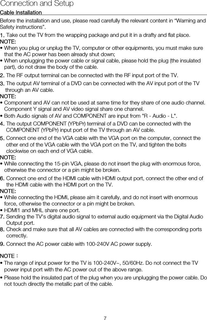 Cable Installation                                                               Before the installation and use, please read carefully the relevant content in “Warning and Safety instructions”. NOTE:  • When you plug or unplug the TV, computer or other equipments, you must make sure that the AC power has been already shut down;   • When unplugging the power cable or signal cable, please hold the plug (the insulated part), do not draw the body of the cable. 2. The RF output terminal can be connected with the RF input port of the TV. 3. The output AV terminal of a DVD can be connected with the AV input port of the TV through an AV cable. NOTE: • Component and AV can not be used at same time for they share of one audio channel.   Component Y signal and AV video signal share one channel. • Both Audio signals of AV and COMPONENT are input from &quot;R - Audio - L&quot;. 4. The output COMPONENT (YPbPr) terminal of a DVD can be connected with the COMPONENT (YPbPr) input port of the TV through an AV cable. 5. Connect one end of the VGA cable with the VGA port on the computer, connect the other end of the VGA cable with the VGA port on the TV, and tighten the bolts clockwise on each end of VGA cable. NOTE:  • While connecting the 15-pin VGA, please do not insert the plug with enormous force, otherwise the connector or a pin might be broken. 6. Connect one end of the HDMI cable with HDMI output port, connect the other end of the HDMI cable with the HDMI port on the TV. NOTE:  • While connecting the HDMI, please aim it carefully, and do not insert with enormous force, otherwise the connector or a pin might be broken. • HDMI1 and MHL share one port. 7. Sending the TV&apos;s digital audio signal to external audio equipment via the Digital Audio Output port. 8. Check and make sure that all AV cables are connected with the corresponding ports correctly. 9. Connect the AC power cable with 100-240V AC power supply. NOTE： • The range of input power for the TV is 100-240V~, 50/60Hz. Do not connect the TV power input port with the AC power out of the above range. • Please hold the insulated part of the plug when you are unplugging the power cable. Do not touch directly the metallic part of the cable. Connection and Setup 1. Take out the TV from the wrapping package and put it in a drafty and flat place. 7