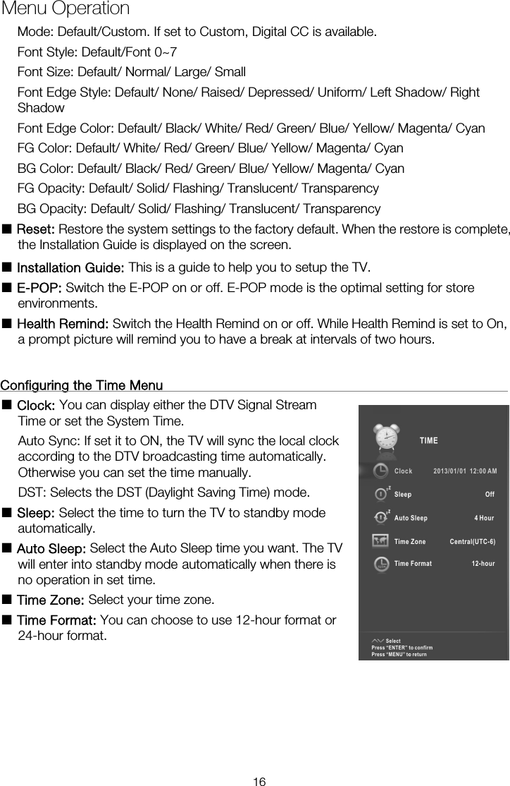 Mode: Default/Custom. If set to Custom, Digital CC is available. Font Style: Default/Font 0~7 Font Size: Default/ Normal/ Large/ Small Font Edge Style: Default/ None/ Raised/ Depressed/ Uniform/ Left Shadow/ Right Shadow Font Edge Color: Default/ Black/ White/ Red/ Green/ Blue/ Yellow/ Magenta/ Cyan FG Color: Default/ White/ Red/ Green/ Blue/ Yellow/ Magenta/ Cyan BG Color: Default/ Black/ Red/ Green/ Blue/ Yellow/ Magenta/ Cyan FG Opacity: Default/ Solid/ Flashing/ Translucent/ Transparency BG Opacity: Default/ Solid/ Flashing/ Translucent/ Transparency ■ Reset: Restore the system settings to the factory default. When the restore is complete, the Installation Guide is displayed on the screen. ■ Installation Guide: This is a guide to help you to setup the TV. ■ E-POP: Switch the E-POP on or off. E-POP mode is the optimal setting for store environments. ■ Health Remind: Switch the Health Remind on or off. While Health Remind is set to On, a prompt picture will remind you to have a break at intervals of two hours.  Configuring the Time Menu                                                      ■ Clock: You can display either the DTV Signal Stream                         Auto Sync: If set it to ON, the TV will sync the local clock               according to the DTV broadcasting time automatically.   Otherwise you can set the time manually. DST: Selects the DST (Daylight Saving Time) mode. ■ Sleep: Select the time to turn the TV to standby mode                   automatically. ■ Auto Sleep: Select the Auto Sleep time you want. The TV will enter into standby mode automatically when there is no operation in set time. ■ Time Zone: Select your time zone. ■ Time Format: You can choose to use 12-hour format or                 24-hour format. Menu OperationTime or set the System Time.   16