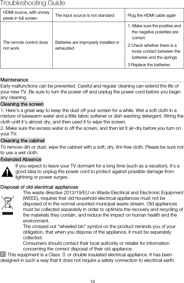 HDMI source, with snowy pixels in full screen  The input source is not standard  Plug the HDMI cable again The remote control does not work Batteries are improperly installed or exhausted 1. Make sure the positive and the negative polarities are correct. 2.Check whether there is a loose contact between the batteries and the springs   3.Replace the batteries  Maintenance                                                                   Early malfunctions can be prevented. Careful and regular cleaning can extend the life of your new TV. Be sure to turn the power off and unplug the power cord before you begin any cleaning. Cleaning the screen 1. Here&rsquo;s a great way to keep the dust off your screen for a while. Wet a soft cloth in a mixture of lukewarm water and a little fabric softener or dish washing detergent. Wring the cloth until it&rsquo;s almost dry, and then used it to wipe the screen. 2. Make sure the excess water is off the screen, and then let it air-dry before you turn on your TV. Cleaning the cabinet To remove dirt or dust, wipe the cabinet with a soft, dry, lint-free cloth. Please be sure not to use a wet cloth. Extended Absence If you expect to leave your TV dormant for a long time (such as a vacation), it&rsquo;s a good idea to unplug the power cord to protect against possible damage from lightning or power surges. Disposal of old electrical appliances The waste directive 2012/19/EU on Waste Electrical and Electronic Equipment (WEEE), requires that old household electrical appliances must not be disposed of in the normal unsorted municipal waste stream. Old appliances must be collected separately in order to optimize the recovery and recycling of the materials they contain, and reduce the impact on human health and the environment. The crossed out &ldquo;wheeled bin&rdquo; symbol on the product reminds you of your obligation, that when you dispose of the appliance, it must be separately collected. Consumers should contact their local authority or retailer for information concerning the correct disposal of their old appliance.   This equipment is a Class Ⅱ or double insulated electrical appliance. It has been designed in such a way that it does not require a safety connection to electrical earth.Troubleshooting Guide 19