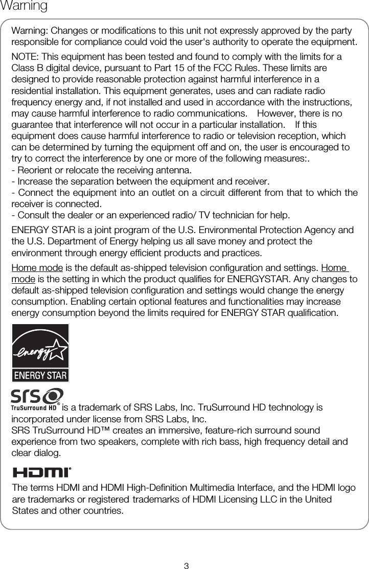   Warning: Changes or modifications to this unit not expressly approved by the party responsible for compliance could void the user's authority to operate the equipment. NOTE: This equipment has been tested and found to comply with the limits for a Class B digital device, pursuant to Part 15 of the FCC Rules. These limits are designed to provide reasonable protection against harmful interference in a residential installation. This equipment generates, uses and can radiate radio frequency energy and, if not installed and used in accordance with the instructions, may cause harmful interference to radio communications.    However, there is no guarantee that interference will not occur in a particular installation.    If this equipment does cause harmful interference to radio or television reception, which can be determined by turning the equipment off and on, the user is encouraged to try to correct the interference by one or more of the following measures:. - Reorient or relocate the receiving antenna. - Increase the separation between the equipment and receiver. - Connect the equipment into an outlet on a circuit different from that to which the receiver is connected. - Consult the dealer or an experienced radio/ TV technician for help.   ENERGY STAR is a joint program of the U.S. Environmental Protection Agency and the U.S. Department of Energy helping us all save money and protect the environment through energy efficient products and practices. Home mode is the default as-shipped television configuration and settings. Home mode is the setting in which the product qualifies for ENERGYSTAR. Any changes to default as-shipped television configuration and settings would change the energy consumption. Enabling certain optional features and functionalities may increase energy consumption beyond the limits required for ENERGY STAR qualification.is a trademark of SRS Labs, Inc. TruSurround HD technology is incorporated under license from SRS Labs, Inc. SRS TruSurround HD&trade; creates an immersive, feature-rich surround sound experience from two speakers, complete with rich bass, high frequency detail and clear dialog.   Warning 3The terms HDMI and HDMI High-Definition Multimedia Interface, and the HDMI logo are trademarks or registered   trademarks of HDMI Licensing LLC in the United States and other countries. 