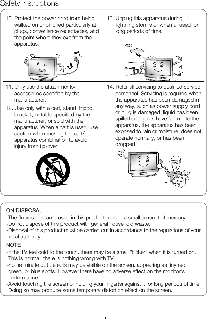   10. Protect the power cord from being walked on or pinched particularly at plugs, convenience receptacles, and the point where they exit from the apparatus.   13. Unplug this apparatus during lightning storms or when unused for long periods of time.   11. Only use the attachments/ accessories specified by the manufacturer. 12. Use only with a cart, stand, tripod, bracket, or table specified by the manufacturer, or sold with the apparatus. When a cart is used, use caution when moving the cart/ apparatus combination to avoid injury from tip-over.   14. Refer all servicing to qualified service personnel. Servicing is required when the apparatus has been damaged in any way, such as power supply cord or plug is damaged, liquid has been spilled or objects have fallen into the apparatus, the apparatus has been exposed to rain or moisture, does not operate normally, or has been dropped.   ON DISPOSAL -The fluorescent lamp used in this product contain a small amount of mercury. -Do not dispose of this product with general household waste. -Disposal of this product must be carried out in accordance to the regulations of your local authority. NOTE -If the TV feel cold to the touch, there may be a small "flicker" when it is turned on. This is normal, there is nothing wrong with TV. -Some minute dot defects may be visible on the screen, appearing as tiny red, green, or blue spots. However there have no adverse effect on the monitor's performance. -Avoid touching the screen or holding your finger(s) against it for long periods of time. Doing so may produce some temporary distortion effect on the screen.Safety instructions 5