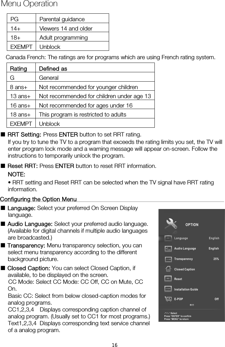 Rating Defined as G General 8 ans+  Not recommended for younger children 13 ans+  Not recommended for children under age 1316 ans+  Not recommended for ages under 16 18 ans+  This program is restricted to adults EXEMPT Unblock ■ RRT Setting: Press ENTER button to set RRT rating. If you try to tune the TV to a program that exceeds the rating limits you set, the TV will enter program lock mode and a warning message will appear on-screen. Follow the instructions to temporarily unlock the program. ■ Reset RRT: Press ENTER button to reset RRT information. NOTE:  • RRT setting and Reset RRT can be selected when the TV signal have RRT rating information.  Configuring the Option Menu                                                      ■ Language: Select your preferred On Screen Display language.  ■ Audio Language: Select your preferred audio language. (Available for digital channels if multiple audio languages are broadcasted.) ■ Transparency: Menu transparency selection, you can select menu transparency according to the different background picture. ■ Closed Caption: You can select Closed Caption, if available, to be displayed on the screen.       CC Mode: Select CC Mode: CC Off, CC on Mute, CC On.     Basic CC: Select from below closed-caption modes for analog programs. CC1,2,3,4  Displays corresponding caption channel of analog program. (Usually set to CC1 for most programs.) of a analog program. Menu OperationText1,2,3,4  Displays corresponding text service channel Canada French: The ratings are for programs which are using French rating system. PG Parental guidance 14+  Viewers 14 and older 18+ Adult programming EXEMPT Unblock 16