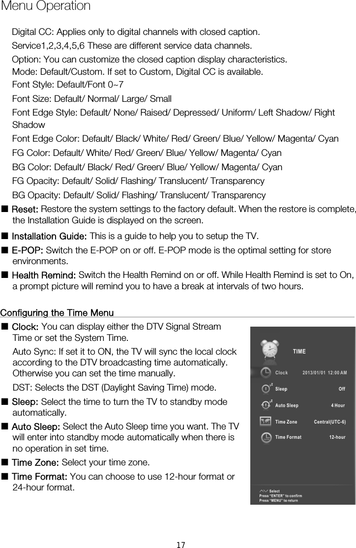 Mode: Default/Custom. If set to Custom, Digital CC is available. Font Style: Default/Font 0~7 Font Size: Default/ Normal/ Large/ Small Font Edge Style: Default/ None/ Raised/ Depressed/ Uniform/ Left Shadow/ Right Shadow Font Edge Color: Default/ Black/ White/ Red/ Green/ Blue/ Yellow/ Magenta/ Cyan FG Color: Default/ White/ Red/ Green/ Blue/ Yellow/ Magenta/ Cyan BG Color: Default/ Black/ Red/ Green/ Blue/ Yellow/ Magenta/ Cyan FG Opacity: Default/ Solid/ Flashing/ Translucent/ Transparency BG Opacity: Default/ Solid/ Flashing/ Translucent/ Transparency ■ Reset: Restore the system settings to the factory default. When the restore is complete, the Installation Guide is displayed on the screen. ■ Installation Guide: This is a guide to help you to setup the TV. ■ E-POP: Switch the E-POP on or off. E-POP mode is the optimal setting for store environments. ■ Health Remind: Switch the Health Remind on or off. While Health Remind is set to On, a prompt picture will remind you to have a break at intervals of two hours.  Configuring the Time Menu                                                      ■ Clock: You can display either the DTV Signal Stream                         Auto Sync: If set it to ON, the TV will sync the local clock               according to the DTV broadcasting time automatically.   Otherwise you can set the time manually. DST: Selects the DST (Daylight Saving Time) mode. ■ Sleep: Select the time to turn the TV to standby mode                   automatically. ■ Auto Sleep: Select the Auto Sleep time you want. The TV will enter into standby mode automatically when there is no operation in set time. ■ Time Zone: Select your time zone. ■ Time Format: You can choose to use 12-hour format or                 24-hour format.     Menu OperationTime or set the System Time.   Digital CC: Applies only to digital channels with closed caption. Service1,2,3,4,5,6 These are different service data channels. Option: You can customize the closed caption display characteristics. 17