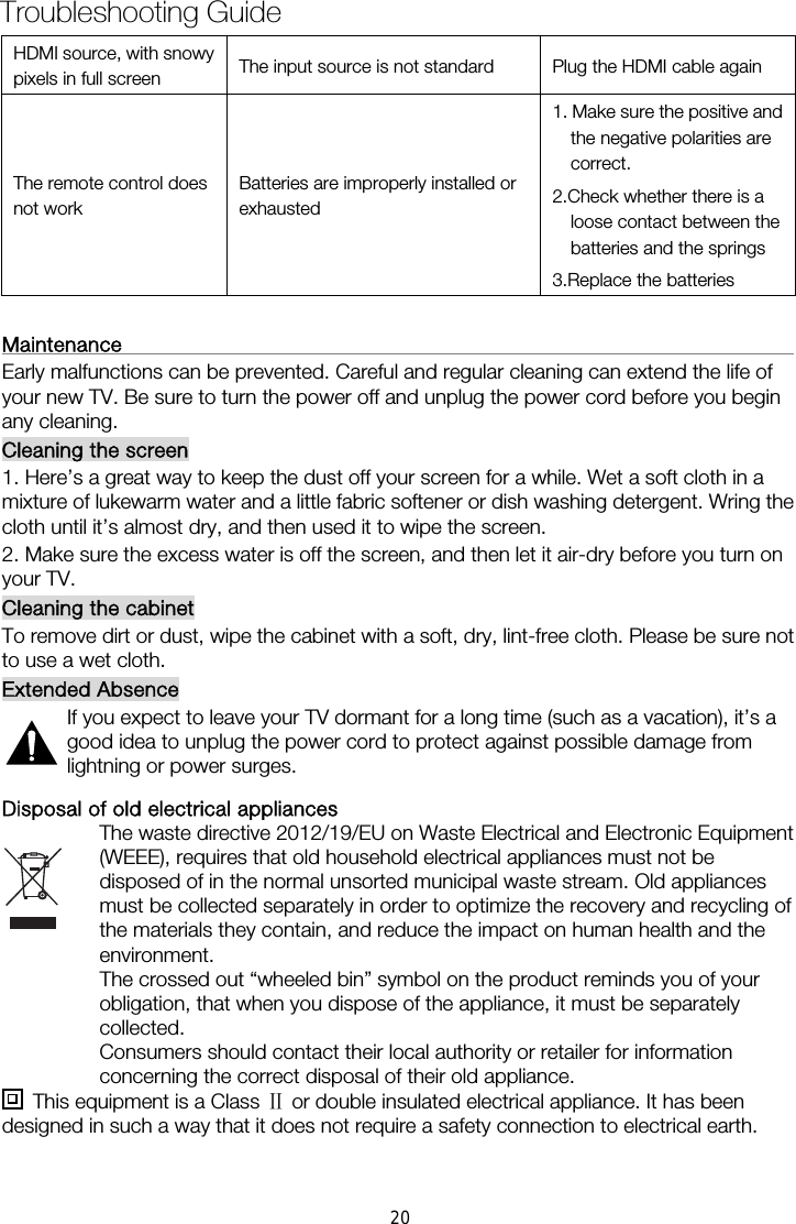  HDMI source, with snowy pixels in full screen  The input source is not standard  Plug the HDMI cable again The remote control does not work Batteries are improperly installed or exhausted 1. Make sure the positive and the negative polarities are correct. 2.Check whether there is a loose contact between the batteries and the springs   3.Replace the batteries  Maintenance                                                                   Early malfunctions can be prevented. Careful and regular cleaning can extend the life of your new TV. Be sure to turn the power off and unplug the power cord before you begin any cleaning. Cleaning the screen 1. Here’s a great way to keep the dust off your screen for a while. Wet a soft cloth in a mixture of lukewarm water and a little fabric softener or dish washing detergent. Wring the cloth until it’s almost dry, and then used it to wipe the screen. 2. Make sure the excess water is off the screen, and then let it air-dry before you turn on your TV. Cleaning the cabinet To remove dirt or dust, wipe the cabinet with a soft, dry, lint-free cloth. Please be sure not to use a wet cloth. Extended Absence If you expect to leave your TV dormant for a long time (such as a vacation), it’s a good idea to unplug the power cord to protect against possible damage from lightning or power surges. Disposal of old electrical appliances The waste directive 2012/19/EU on Waste Electrical and Electronic Equipment (WEEE), requires that old household electrical appliances must not be disposed of in the normal unsorted municipal waste stream. Old appliances must be collected separately in order to optimize the recovery and recycling of the materials they contain, and reduce the impact on human health and the environment. The crossed out “wheeled bin” symbol on the product reminds you of your obligation, that when you dispose of the appliance, it must be separately collected. Consumers should contact their local authority or retailer for information concerning the correct disposal of their old appliance.   This equipment is a Class Ⅱ or double insulated electrical appliance. It has been designed in such a way that it does not require a safety connection to electrical earth.Troubleshooting Guide 20