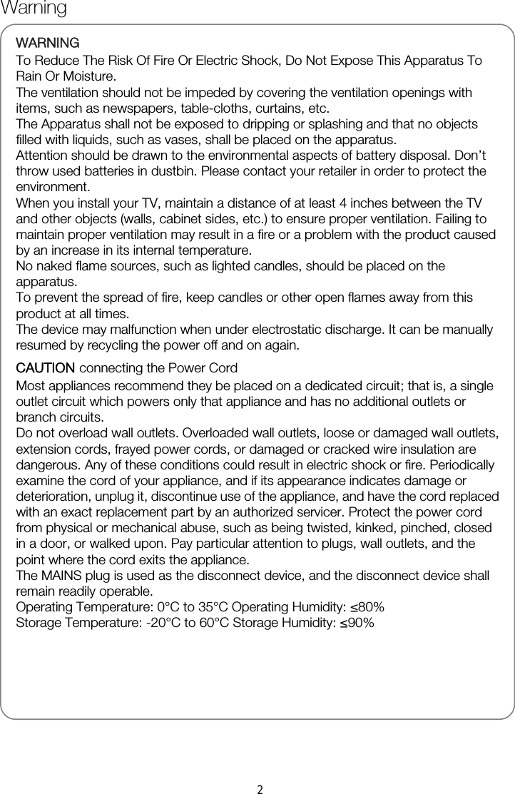   WARNINGTo Reduce The Risk Of Fire Or Electric Shock, Do Not Expose This Apparatus To Rain Or Moisture. The ventilation should not be impeded by covering the ventilation openings with items, such as newspapers, table-cloths, curtains, etc. The Apparatus shall not be exposed to dripping or splashing and that no objects filled with liquids, such as vases, shall be placed on the apparatus. Attention should be drawn to the environmental aspects of battery disposal. Don’t throw used batteries in dustbin. Please contact your retailer in order to protect the environment. When you install your TV, maintain a distance of at least 4 inches between the TV and other objects (walls, cabinet sides, etc.) to ensure proper ventilation. Failing to maintain proper ventilation may result in a fire or a problem with the product caused by an increase in its internal temperature. No naked flame sources, such as lighted candles, should be placed on the apparatus. To prevent the spread of fire, keep candles or other open flames away from this product at all times. The device may malfunction when under electrostatic discharge. It can be manually resumed by recycling the power off and on again. CAUTION connecting the Power Cord Most appliances recommend they be placed on a dedicated circuit; that is, a single outlet circuit which powers only that appliance and has no additional outlets or branch circuits. Do not overload wall outlets. Overloaded wall outlets, loose or damaged wall outlets, extension cords, frayed power cords, or damaged or cracked wire insulation are dangerous. Any of these conditions could result in electric shock or fire. Periodically examine the cord of your appliance, and if its appearance indicates damage or deterioration, unplug it, discontinue use of the appliance, and have the cord replaced with an exact replacement part by an authorized servicer. Protect the power cord from physical or mechanical abuse, such as being twisted, kinked, pinched, closed in a door, or walked upon. Pay particular attention to plugs, wall outlets, and the point where the cord exits the appliance. The MAINS plug is used as the disconnect device, and the disconnect device shall remain readily operable. Operating Temperature: 0°C to 35°C Operating Humidity: ≤80% Storage Temperature: -20°C to 60°C Storage Humidity: ≤90%     Warning 2