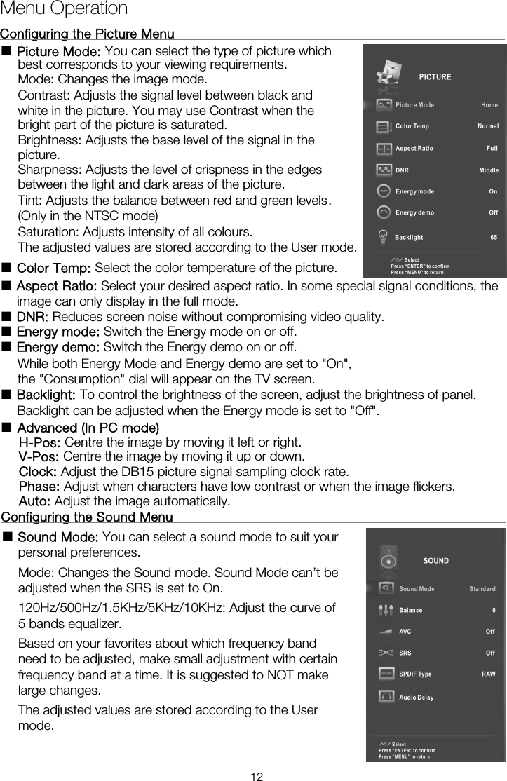 Menu OperationConfiguring the Picture Menu                                                    ■ Picture Mode: You can select the type of picture which best corresponds to your viewing requirements.   Mode: Changes the image mode. Contrast: Adjusts the signal level between black and white in the picture. You may use Contrast when the bright part of the picture is saturated. Brightness: Adjusts the base level of the signal in the picture. Sharpness: Adjusts the level of crispness in the edges between the light and dark areas of the picture. Tint: Adjusts the balance between red and green levels. (Only in the NTSC mode) Saturation: Adjusts intensity of all colours.   The adjusted values are stored according to the User mode.■ Color Temp: Select the color temperature of the picture. ■ Aspect Ratio: Select your desired aspect ratio. In some special signal conditions, the image can only display in the full mode. ■ DNR: Reduces screen noise without compromising video quality. ■ Energy mode: Switch the Energy mode on or off. ■ Energy demo: Switch the Energy demo on or off.       While both Energy Mode and Energy demo are set to &quot;On&quot;, ■ Backlight: To control the brightness of the screen, adjust the brightness of panel.       Backlight can be adjusted when the Energy mode is set to &quot;Off&quot;.  Configuring the Sound Menu                                                   ■ Sound Mode: You can select a sound mode to suit your personal preferences.  Mode: Changes the Sound mode. Sound Mode can’t be adjusted when the SRS is set to On. 120Hz/500Hz/1.5KHz/5KHz/10KHz: Adjust the curve of 5 bands equalizer. Based on your favorites about which frequency band need to be adjusted, make small adjustment with certain frequency band at a time. It is suggested to NOT make large changes. The adjusted values are stored according to the User mode.        the &quot;Consumption&quot; dial will appear on the TV screen. ■  Advanced (In PC mode) H-Pos: Centre the image by moving it left or right. V-Pos: Centre the image by moving it up or down. Clock: Adjust the DB15 picture signal sampling clock rate. Phase: Adjust when characters have low contrast or when the image flickers. Auto: Adjust the image automatically. 12