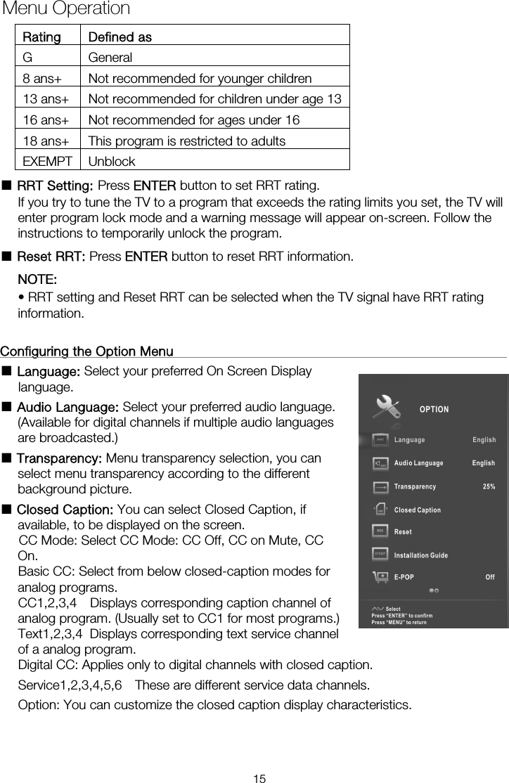 Rating Defined as G General 8 ans+  Not recommended for younger children 13 ans+  Not recommended for children under age 1316 ans+  Not recommended for ages under 16 18 ans+  This program is restricted to adults EXEMPT Unblock ■ RRT Setting: Press ENTER button to set RRT rating. If you try to tune the TV to a program that exceeds the rating limits you set, the TV will enter program lock mode and a warning message will appear on-screen. Follow the instructions to temporarily unlock the program. ■ Reset RRT: Press ENTER button to reset RRT information. NOTE:  • RRT setting and Reset RRT can be selected when the TV signal have RRT rating information.  Configuring the Option Menu                                                      ■ Language: Select your preferred On Screen Display language.  ■ Audio Language: Select your preferred audio language. (Available for digital channels if multiple audio languages are broadcasted.) ■ Transparency: Menu transparency selection, you can select menu transparency according to the different background picture. ■ Closed Caption: You can select Closed Caption, if available, to be displayed on the screen.       CC Mode: Select CC Mode: CC Off, CC on Mute, CC On.     Basic CC: Select from below closed-caption modes for analog programs. CC1,2,3,4  Displays corresponding caption channel of analog program. (Usually set to CC1 for most programs.) of a analog program. Digital CC: Applies only to digital channels with closed caption. Service1,2,3,4,5,6  These are different service data channels. Option: You can customize the closed caption display characteristics. Menu OperationText1,2,3,4  Displays corresponding text service channel 15