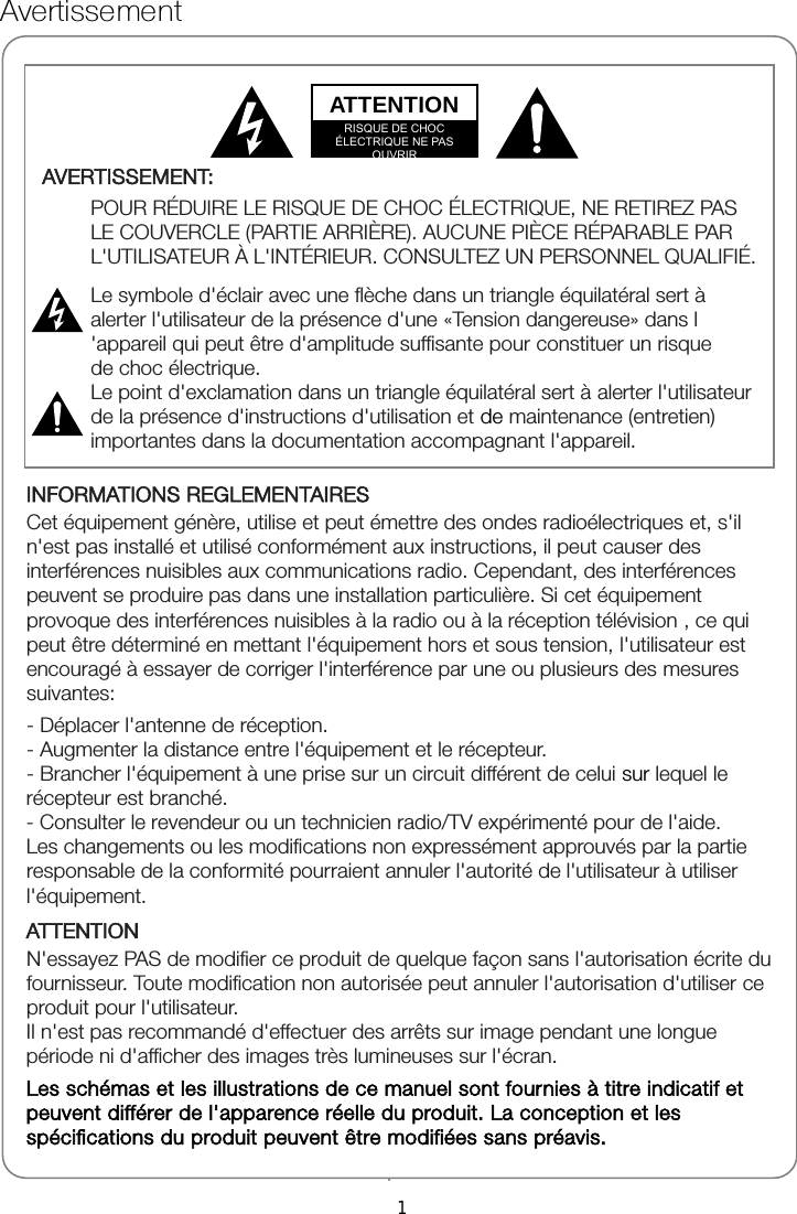 Avertissement 1 INFORMATIONS REGLEMENTAIRES Cet équipement génère, utilise et peut émettre des ondes radioélectriques et, s&apos;il n&apos;est pas installé et utilisé conformément aux instructions, il peut causer des interférences nuisibles aux communications radio. Cependant, des interférences peuvent se produire pas dans une installation particulière. Si cet équipement provoque des interférences nuisibles à la radio ou à la réception télévision , ce qui peut être déterminé en mettant l&apos;équipement hors et sous tension, l&apos;utilisateur est encouragé à essayer de corriger l&apos;interférence par une ou plusieurs des mesures suivantes: - Déplacer l&apos;antenne de réception. - Augmenter la distance entre l&apos;équipement et le récepteur. - Brancher l&apos;équipement à une prise sur un circuit différent de celui sur lequel le récepteur est branché. - Consulter le revendeur ou un technicien radio/TV expérimenté pour de l&apos;aide. Les changements ou les modifications non expressément approuvés par la partie   responsable de la conformité pourraient annuler l&apos;autorité de l&apos;utilisateur à utiliser l&apos;équipement. ATTENTION N&apos;essayez PAS de modifier ce produit de quelque façon sans l&apos;autorisation écrite du fournisseur. Toute modification non autorisée peut annuler l&apos;autorisation d&apos;utiliser ce produit pour l&apos;utilisateur. Il n&apos;est pas recommandé d&apos;effectuer des arrêts sur image pendant une longue période ni d&apos;afficher des images très lumineuses sur l&apos;écran. Les schémas et les illustrations de ce manuel sont fournies à titre indicatif et peuvent différer de l&apos;apparence réelle du produit. La conception et les spécifications du produit peuvent être modifiées sans préavis.  AVERTISSEMENT:  POUR RÉDUIRE LE RISQUE DE CHOC ÉLECTRIQUE, NE RETIREZ PAS LE COUVERCLE (PARTIE ARRIÈRE). AUCUNE PIÈCE RÉPARABLE PAR L&apos;UTILISATEUR À L&apos;INTÉRIEUR. CONSULTEZ UN PERSONNEL QUALIFIÉ.  Le symbole d&apos;éclair avec une flèche dans un triangle équilatéral sert à alerter l&apos;utilisateur de la présence d&apos;une «Tension dangereuse» dans l &apos;appareil qui peut être d&apos;amplitude suffisante pour constituer un risque de choc électrique. Le point d&apos;exclamation dans un triangle équilatéral sert à alerter l&apos;utilisateur de la présence d&apos;instructions d&apos;utilisation et de maintenance (entretien) importantes dans la documentation accompagnant l&apos;appareil.   ATTENTION RISQUE DE CHOC ÉLECTRIQUE NE PAS OUVRIR 1