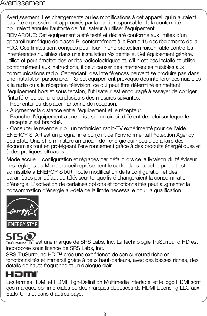     Avertissement Avertissement: Les changements ou les modifications à cet appareil qui n&apos;auraient pas été expressément approuvés par la partie responsable de la conformité pourraient annuler l&apos;autorité de l&apos;utilisateur à utiliser l&apos;équipement. REMARQUE: Cet équipement a été testé et déclaré conforme aux limites d&apos;un appareil numérique de classe B, conformément à la Partie 15 des règlements de la FCC. Ces limites sont conçues pour fournir une protection raisonnable contre les interférences nuisibles dans une installation résidentielle. Cet équipement génère, utilise et peut émettre des ondes radioélectriques et, s&apos;il n&apos;est pas installé et utilisé conformément aux instructions, il peut causer des interférences nuisibles aux communications radio. Cependant, des interférences peuvent se produire pas dans une installation particulière.    Si cet équipement provoque des interférences nuisibles à la radio ou à la réception télévision, ce qui peut être déterminé en mettant l&apos;équipement hors et sous tension, l&apos;utilisateur est encouragé à essayer de corriger l&apos;interférence par une ou plusieurs des mesures suivantes: - Réorienter ou déplacer l&apos;antenne de réception. - Augmenter la distance entre l&apos;équipement et le récepteur. - Brancher l&apos;équipement à une prise sur un circuit différent de celui sur lequel le récepteur est branché. - Consulter le revendeur ou un technicien radio/TV expérimenté pour de l&apos;aide.   ENERGY STAR est un programme conjoint de l&apos;Environmental Protection Agency des États-Unis et le ministère américain de l&apos;énergie qui nous aide à faire des économies tout en protégeant l&apos;environnement grâce à des produits énergétiques et à des pratiques efficaces. Mode accueil : configuration et réglages par défaut lors de la livraison du téléviseur. Les réglages du Mode accueil représentent le cadre dans lequel le produit est admissible à ENERGY STAR. Toute modification de la configuration et des paramètres par défaut du téléviseur tel que livré changeraient la consommation d&apos;énergie. L&apos;activation de certaines options et fonctionnalités peut augmenter la consommation d&apos;énergie au-delà de la limite nécessaire pour la qualification est une marque de SRS Labs, Inc. La technologie TruSurround HD est incorporée sous licence de SRS Labs, Inc. SRS TruSurround HD ™ crée une expérience de son surround riche en fonctionnalités et immersif grâce à deux haut-parleurs, avec des basses riches, des détails de haute fréquence et un     dialogue clair. Les termes HDMI et HDMI High-Definition Multimedia Interface, et le logo HDMI sont des marques commerciales ou des marques déposées de HDMI Licensing LLC aux États-Unis et dans d&apos;autres pays. 3