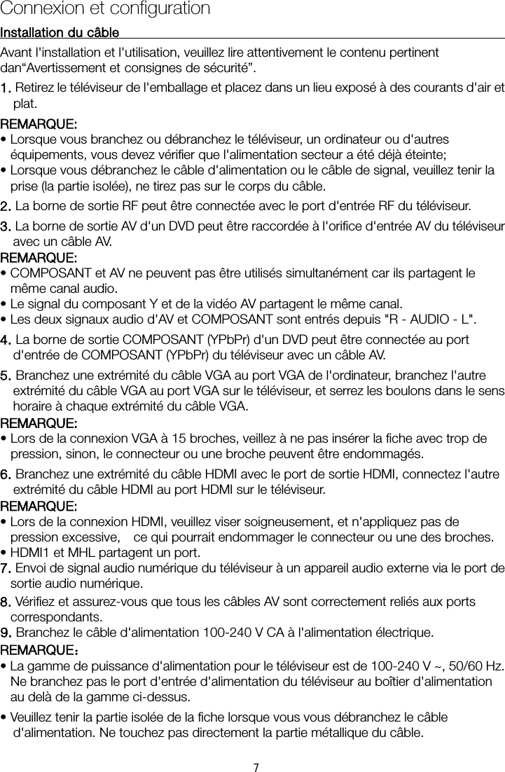 Connexion et configurationInstallation du câble    Avant l&apos;installation et l&apos;utilisation, veuillez lire attentivement le contenu pertinent dan“Avertissement et consignes de sécurité”. 1. Retirez le téléviseur de l&apos;emballage et placez dans un lieu exposé à des courants d&apos;air et plat. REMARQUE:   • Lorsque vous branchez ou débranchez le téléviseur, un ordinateur ou d&apos;autres équipements, vous devez vérifier que l&apos;alimentation secteur a été déjà éteinte;   • Lorsque vous débranchez le câble d&apos;alimentation ou le câble de signal, veuillez tenir la prise (la partie isolée), ne tirez pas sur le corps du câble. 2. La borne de sortie RF peut être connectée avec le port d&apos;entrée RF du téléviseur. 3. La borne de sortie AV d&apos;un DVD peut être raccordée à l&apos;orifice d&apos;entrée AV du téléviseur avec un câble AV. REMARQUE: • COMPOSANT et AV ne peuvent pas être utilisés simultanément car ils partagent le même canal audio. • Le signal du composant Y et de la vidéo AV partagent le même canal. • Les deux signaux audio d&apos;AV et COMPOSANT sont entrés depuis &quot;R - AUDIO - L&quot;. 4. La borne de sortie COMPOSANT (YPbPr) d&apos;un DVD peut être connectée au port d&apos;entrée de COMPOSANT (YPbPr) du téléviseur avec un câble AV. 5. Branchez une extrémité du câble VGA au port VGA de l&apos;ordinateur, branchez l&apos;autre extrémité du câble VGA au port VGA sur le téléviseur, et serrez les boulons dans le sens horaire à chaque extrémité du câble VGA. REMARQUE:   • Lors de la connexion VGA à 15 broches, veillez à ne pas insérer la fiche avec trop de pression, sinon, le connecteur ou une broche peuvent être endommagés. 6. Branchez une extrémité du câble HDMI avec le port de sortie HDMI, connectez l&apos;autre extrémité du câble HDMI au port HDMI sur le téléviseur. REMARQUE:   • Lors de la connexion HDMI, veuillez viser soigneusement, et n&apos;appliquez pas de pression excessive,    ce qui pourrait endommager le connecteur ou une des broches. • HDMI1 et MHL partagent un port. 7. Envoi de signal audio numérique du téléviseur à un appareil audio externe via le port de sortie audio numérique. 8. Vérifiez et assurez-vous que tous les câbles AV sont correctement reliés aux ports correspondants. 9. Branchez le câble d&apos;alimentation 100-240 V CA à l&apos;alimentation électrique. REMARQUE： • La gamme de puissance d&apos;alimentation pour le téléviseur est de 100-240 V ~, 50/60 Hz. Ne branchez pas le port d&apos;entrée d&apos;alimentation du téléviseur au boîtier d&apos;alimentation au delà de la gamme ci-dessus. • Veuillez tenir la partie isolée de la fiche lorsque vous vous débranchez le câble d&apos;alimentation. Ne touchez pas directement la partie métallique du câble. 7