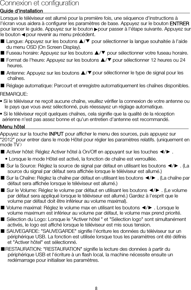 Connexion et configurationGuide d&apos;installationLorsque le téléviseur est allumé pour la première fois, une séquence d&apos;instructions à l&apos;écran vous aidera à configurer les paramètres de base. Appuyez sur le bouton ENTRER pour lancer le guide. Appuyez sur le bouton   pour passer à l&apos;étape suivante. Appuyez sur le bouton  pour revenir au menu précédent. ■ Langue: Appuyez sur les boutons ▲/▼ pour sélectionner la langue souhaitée à l&apos;aide du menu OSD (On Screen Display). ■ Fuseau horaire: Appuyez sur les boutons ▲/▼ pour sélectionner votre fuseau horaire. ■ Format de l&apos;heure: Appuyez sur les boutons ▲/▼ pour sélectionner 12 heures ou 24 heures. ■ Antenne: Appuyez sur les boutons ▲/▼  pour sélectionner le type de signal pour les chaînes. ■ Réglage automatique: Parcourt et enregistre automatiquement les chaînes disponibles. REMARQUE:   • Si le téléviseur ne reçoit aucune chaîne, veuillez vérifier la connexion de votre antenne ou le pays que vous avez sélectionné, puis réessayez un réglage automatique. • Si le téléviseur reçoit quelques chaînes, cela signifie que la qualité de la réception aérienne n&apos;est pas assez bonne et qu&apos;un entretien d&apos;antenne est recommandé. Menu hôtelAppuyez sur la touche INPUT pour afficher le menu des sources, puis appuyez sur &quot;2012&quot; pour entrer dans le mode Hôtel pour régler les paramètres relatifs. (uniquement en mode TV） ■ Activer hôtel: Réglez Activer hôtel à On/Off en appuyant sur les touches ◄/►.   • Lorsque le mode Hôtel est activé, la fonction de chaîne est verrouillée.   ■ Sur la Source: Réglez la source de signal par défaut en utilisant les boutons ◄/►. (La source du signal par défaut sera affichée lorsque le téléviseur est allumé.)   ■ Sur la Chaîne: Réglez la chaîne par défaut en utilisant les boutons ◄/►. (La chaîne par défaut sera affichée lorsque le téléviseur est allumé.)   ■ Sur le Volume: Réglez le volume par défaut en utilisant les boutons ◄/►. (Le volume par défaut sera appliqué lorsque le téléviseur est allumé.) Gardez à l&apos;esprit que le volume par défaut doit être inférieur au volume maximal).   ■ Volume maximal: Réglez le volume max en utilisant les boutons ◄/►. Lorsque le volume maximum est inférieur au volume par défaut, le volume max prend priorité.   ■ Sélection du Logo: Lorsque le &quot;Activer hôtel &quot; et &quot;Sélection logo&quot; sont simultanément activés, le logo est affiché lorsque le téléviseur est mis sous tension.   ■ SAUVEGARDE: &quot;SAUVEGARDE&quot; signifie l&apos;écriture les données du téléviseur sur un périphérique USB. La fonction est utilisée lorsque tous les paramètres ont été définis et &quot;Activer hôtel&quot; est sélectionné.   ■RESTAURATION: &quot;RESTAURATION&quot; signifie la lecture des données à partir du périphérique USB et l&apos;écriture à un flash local, la machine nécessite ensuite un redémarrage pour initialiser les paramètres.  ►◄8