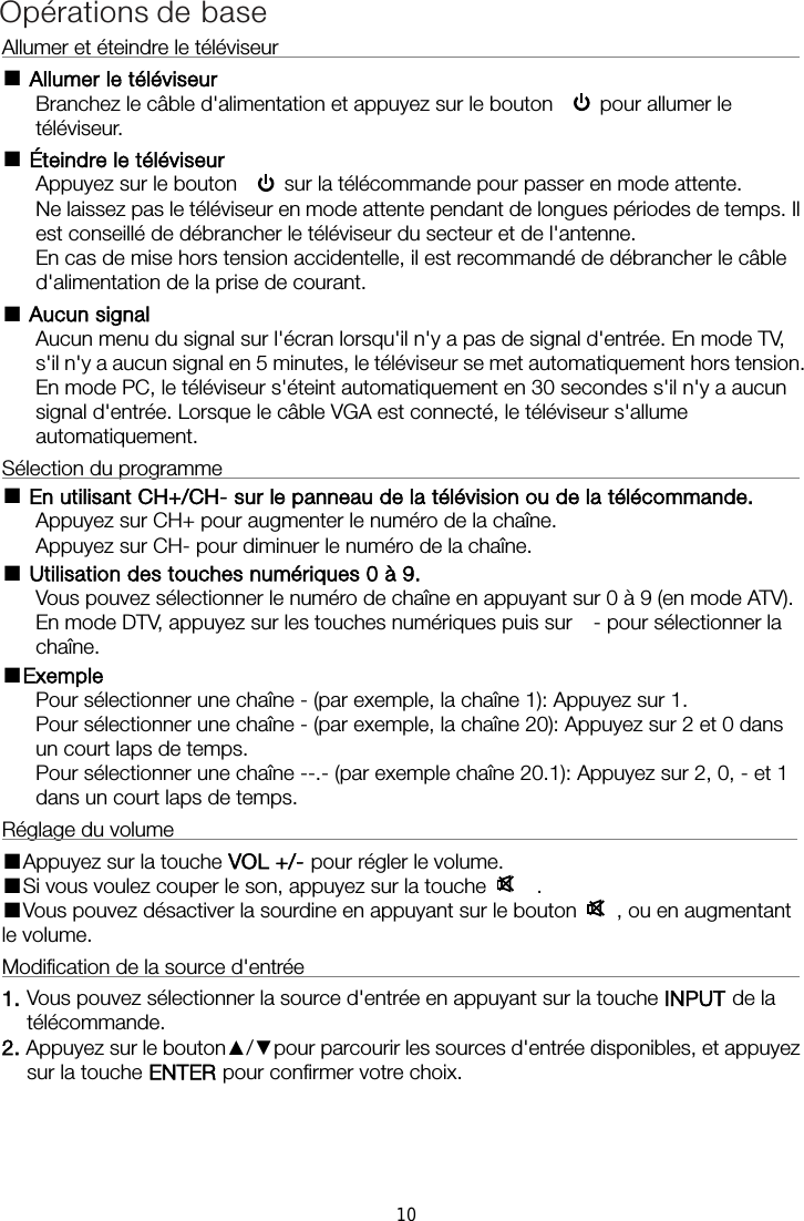 Allumer et éteindre le téléviseur                                                       ■ Allumer le téléviseur Branchez le câble d&apos;alimentation et appuyez sur le bouton     pour allumer le téléviseur. ■ Éteindre le téléviseur Appuyez sur le bouton     sur la télécommande pour passer en mode attente.   Ne laissez pas le téléviseur en mode attente pendant de longues périodes de temps. Il est conseillé de débrancher le téléviseur du secteur et de l&apos;antenne.   En cas de mise hors tension accidentelle, il est recommandé de débrancher le câble d&apos;alimentation de la prise de courant. ■ Aucun signal Aucun menu du signal sur l&apos;écran lorsqu&apos;il n&apos;y a pas de signal d&apos;entrée. En mode TV, s&apos;il n&apos;y a aucun signal en 5 minutes, le téléviseur se met automatiquement hors tension. En mode PC, le téléviseur s&apos;éteint automatiquement en 30 secondes s&apos;il n&apos;y a aucun signal d&apos;entrée. Lorsque le câble VGA est connecté, le téléviseur s&apos;allume automatiquement. Sélection du programme                                                           ■ En utilisant CH+/CH- sur le panneau de la télévision ou de la télécommande. Appuyez sur CH+ pour augmenter le numéro de la chaîne. Appuyez sur CH- pour diminuer le numéro de la chaîne. ■ Utilisation des touches numériques 0 à 9. Vous pouvez sélectionner le numéro de chaîne en appuyant sur 0 à 9 (en mode ATV). En mode DTV, appuyez sur les touches numériques puis sur    - pour sélectionner la chaîne. ■Exemple Pour sélectionner une chaîne - (par exemple, la chaîne 1): Appuyez sur 1. Pour sélectionner une chaîne - (par exemple, la chaîne 20): Appuyez sur 2 et 0 dans un court laps de temps. Pour sélectionner une chaîne --.- (par exemple chaîne 20.1): Appuyez sur 2, 0, - et 1 dans un court laps de temps. Réglage du volume                                                             ■Appuyez sur la touche VOL +/- pour régler le volume. ■Si vous voulez couper le son, appuyez sur la touche     . ■Vous pouvez désactiver la sourdine en appuyant sur le bouton   , ou en augmentant le volume. Modification de la source d&apos;entrée                                                     1. Vous pouvez sélectionner la source d&apos;entrée en appuyant sur la touche INPUT de la télécommande.   2. Appuyez sur le bouton▲/▼pour parcourir les sources d&apos;entrée disponibles, et appuyez sur la touche ENTER pour confirmer votre choix. Opérations de base10