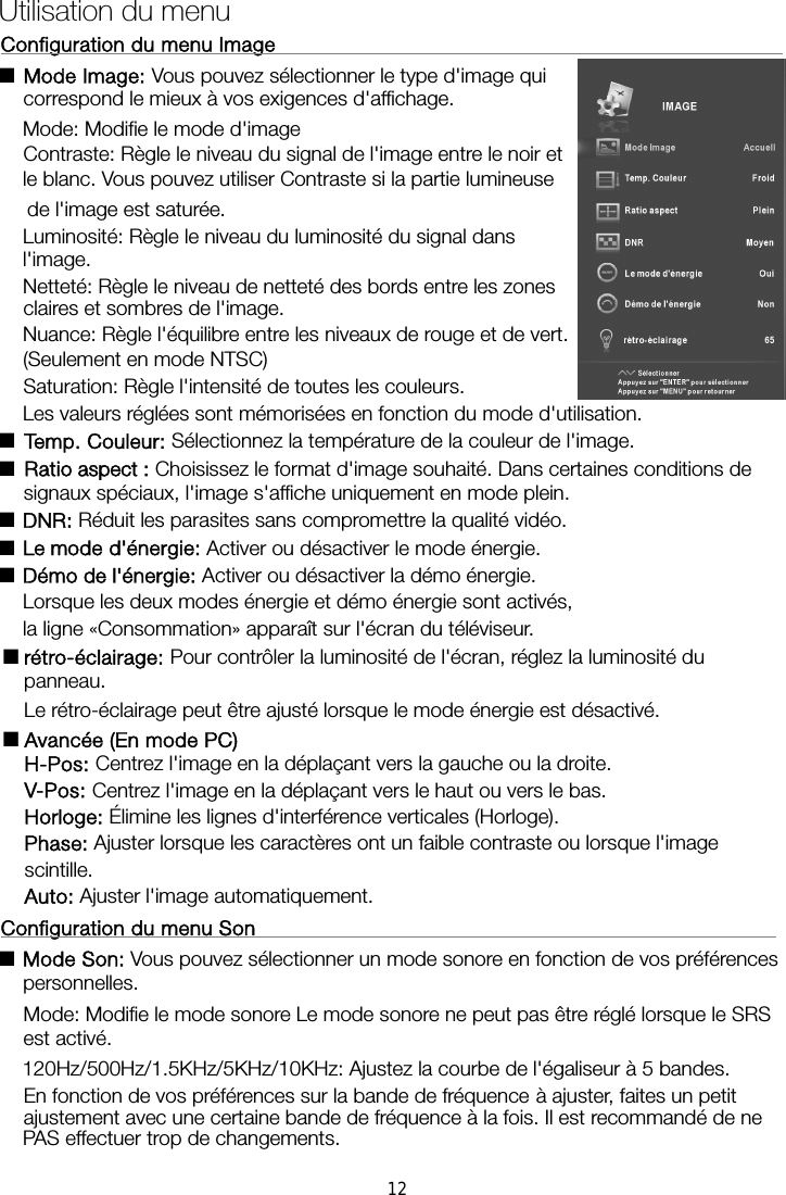 Configuration du menu Image                                                    ■ Mode Image: Vous pouvez sélectionner le type d&apos;image qui correspond le mieux à vos exigences d&apos;affichage.   Mode: Modifie le mode d&apos;image Contraste: Règle le niveau du signal de l&apos;image entre le noir et le blanc. Vous pouvez utiliser Contraste si la partie lumineuse de l&apos;image est saturée. Luminosité: Règle le niveau du luminosité du signal dans l&apos;image. Netteté: Règle le niveau de netteté des bords entre les zones claires et sombres de l&apos;image. Nuance: Règle l&apos;équilibre entre les niveaux de rouge et de vert. (Seulement en mode NTSC) Saturation: Règle l&apos;intensité de toutes les couleurs.   Les valeurs réglées sont mémorisées en fonction du mode d&apos;utilisation. ■Temp. Couleur: Sélectionnez la température de la couleur de l&apos;image. ■Ratio aspect : Choisissez le format d&apos;image souhaité. Dans certaines conditions de signaux spéciaux, l&apos;image s&apos;affiche uniquement en mode plein. ■DNR: Réduit les parasites sans compromettre la qualité vidéo. ■ Activer ou désactiver le mode énergie. ■Démo de l&apos;énergie: Activer ou désactiver la démo énergie.     Lorsque  les deux modes énergie  et démo énergie sont  activés,     la ligne «Consommation» apparaît sur l&apos;écran du téléviseur. ■Pour contrôler la luminosité de l&apos;écran, réglez la luminosité du panneau.     Le rétro-éclairage peut être ajusté lorsque le mode énergie est désactivé. ■Avancée (En mode PC) H-Pos: Centrez l&apos;image en la déplaçant vers la gauche ou la droite. V-Pos: Centrez l&apos;image en la déplaçant vers le haut ou vers le bas. Horloge: Élimine les lignes d&apos;interférence verticales (Horloge). Phase: Ajuster lorsque les caractères ont un faible contraste ou lorsque l&apos;image scintille. Auto: Ajuster l&apos;image automatiquement. Configuration du menu Son                                                    ■Mode Son: Vous pouvez sélectionner un mode sonore en fonction de vos préférences personnelles.  Mode: Modifie le mode sonore Le mode sonore ne peut pas être réglé lorsque le SRS est activé. 120Hz/500Hz/1.5KHz/5KHz/10KHz: Ajustez la courbe de l&apos;égaliseur à 5 bandes. En fonction de vos préférences sur la bande de fréquence à ajuster, faites un petit ajustement avec une certaine bande de fréquence à la fois. Il est recommandé de ne Utilisation du menu Le mode d&apos;énergie:rétro-éclairage: PAS effectuer trop de changements. 12