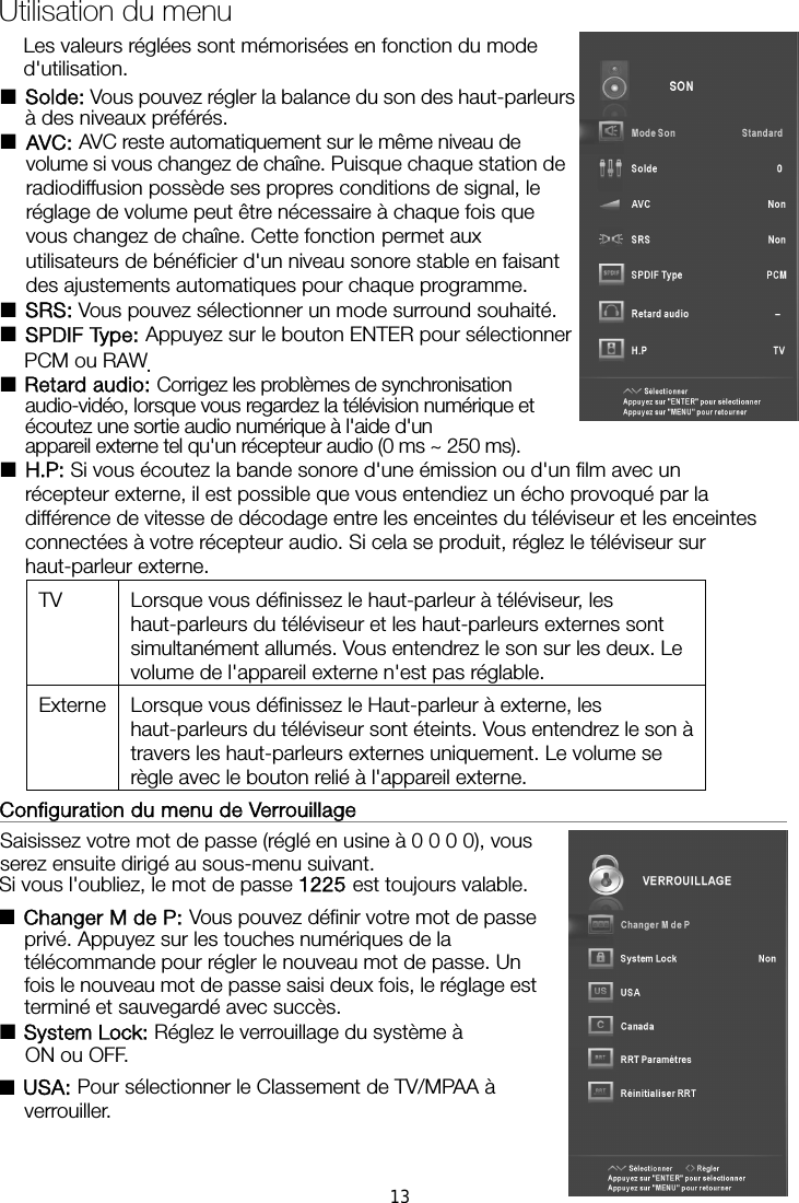  Les valeurs réglées sont mémorisées en fonction du mode d&apos;utilisation. ■Solde: Vous pouvez régler la balance du son des haut-parleurs à des niveaux préférés. ■AVC: AVC reste automatiquement sur le même niveau de volume si vous changez de chaîne. Puisque chaque station de radiodiffusion possède ses propres conditions de signal, le réglage de volume peut être nécessaire à chaque fois que vous changez de chaîne. Cette fonction permet aux utilisateurs de bénéficier d&apos;un niveau sonore stable en faisant des ajustements automatiques pour chaque programme. ■SRS: Vous pouvez sélectionner un mode surround souhaité. ■SPDIF Type: Appuyez sur le bouton ENTER pour sélectionner PCM ou RAW. ■Retard audio: Corrigez les problèmes de synchronisation audio-vidéo, lorsque vous regardez la télévision numérique et appareil externe tel qu&apos;un récepteur audio (0 ms ~ 250 ms). ■ Si vous écoutez la bande sonore d&apos;une émission ou d&apos;un film avec un récepteur externe, il est possible que vous entendiez un écho provoqué par la différence de vitesse de décodage entre les enceintes du téléviseur et les enceintes connectées à votre récepteur audio. Si cela se produit, réglez le téléviseur sur haut-parleur externe. TV  Lorsque vous définissez le haut-parleur à téléviseur, les haut-parleurs du téléviseur et les haut-parleurs externes sont simultanément allumés. Vous entendrez le son sur les deux. Le volume de l&apos;appareil externe n&apos;est pas réglable. Externe  Lorsque vous définissez le Haut-parleur à externe, les haut-parleurs du téléviseur sont éteints. Vous entendrez le son à travers les haut-parleurs externes uniquement. Le volume se règle avec le bouton relié à l&apos;appareil externe. Configuration du menu de Verrouillage                                                 Saisissez votre mot de passe (réglé en usine à 0 0 0 0), vous serez ensuite dirigé au sous-menu suivant.   Si vous l&apos;oubliez, le mot de passe 1225 est toujours valable. ■Changer M de P: Vous pouvez définir votre mot de passe privé. Appuyez sur les touches numériques de la télécommande pour régler le nouveau mot de passe. Un fois le nouveau mot de passe saisi deux fois, le réglage est terminé et sauvegardé avec succès.   ■ Réglez le verrouillage du système à ON ou OFF. ■USA: Pour sélectionner le Classement de TV/MPAA à verrouiller.Utilisation du menu écoutez une sortie audio numérique à l&apos;aide d&apos;un H.P: System Lock:13