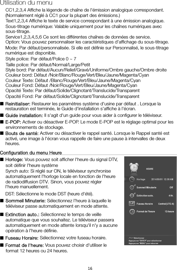 CC1,2,3,4 Affiche la légende de chaîne de l&apos;émission analogique correspondant. (Normalement réglé à CC1 pour la plupart des émissions.) Text1,2,3,4 Affiche le texte de service correspondant à une émission analogique. Sous-titrage numérique: Valable uniquement pour les chaînes numériques avec sous-titrage. Service1,2,3,4,5,6 Ce sont les différentes chaînes de données de service. Option: Vous pouvez personnaliser les caractéristiques d&apos;affichage du sous-titrage. Mode: Par défaut/personnalisée. Si elle est définie sur Personnalisé, le sous-titrage numérique est disponible. Style police: Par défaut/Police 0 ~ 7 Taille police: Par défaut/Normal/Large/Petit Style bord: Par défaut/Aucun/Relief/Gravé/Uniforme/Ombre gauche/Ombre droite   Couleur bord: Défaut /Noir/Blanc/Rouge/Vert/Bleu/Jaune/Magenta/Cyan Couleur Texte: Défaut /Blanc/Rouge/Vert/Bleu/Jaune/Magenta/Cyan Couleur Fond: Défaut /Noir/Rouge/Vert/Bleu/Jaune/Magenta/Cyan Opacité Texte: Par défaut/Solide/Clignotant/Translucide/Transparent Opacité Fond: Par défaut/Solide/Clignotant/Translucide/Transparent ■Reinitialiser: Restaurer les paramètres système d&apos;usine par défaut . Lorsque la restauration est terminée, le Guide d&apos;installation s&apos;affiche à l&apos;écran. ■Guide installation: Il s&apos;agit d&apos;un guide pour vous aider à configurer le téléviseur. ■E-POP: Activer ou désactiver E-POP. Le mode E-POP est le réglage optimal pour les environnements de stockage. ■Bouts de santé: Activer ou désactiver le rappel santé. Lorsque le Rappel santé est activé, une image à l&apos;écran vous rappelle de faire une pause à intervalles de deux heures. Configuration du menu Heure                                                     ■Horloge: Vous pouvez soit afficher l&apos;heure du signal DTV, soit définir l&apos;heure système   Synch auto: Si réglé sur ON, le téléviseur synchronise automatiquement l&apos;horloge locale en fonction de l&apos;heure de radiodiffusion DTV. Sinon, vous pouvez régler l&apos;heure manuellement. DST: Sélectionne le mode DST (heure d&apos;été). ■Sommeil Minuterie: Sélectionnez l&apos;heure à laquelle le téléviseur passe automatiquement en mode attente. ■Extinction auto.: Sélectionnez le temps de veille automatique que vous souhaitez. Le téléviseur passera automatiquement en mode attente lorsqu&apos;il n&apos;y a aucune opération à l&apos;heure définie. Utilisation du menu ■Fuseau Horaire: Sélectionnez votre fuseau horaire. ■Format de l&apos;heure: Vous pouvez choisir d&apos;utiliser le format 12 heures ou 24 heures. 16