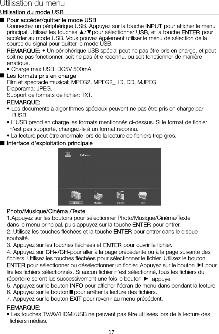 Utilisation du mode USB                                                              Pour accéder/quitter le mode USB Connectez un périphérique USB. Appuyez sur la touche INPUT pour afficher le menu principal. Utilisez les touches ▲/▼pour sélectionner USB, et la touche ENTER pour accéder au mode USB. Vous pouvez également utiliser le menu de sélection de la source du signal pour quitter le mode USB. REMARQUE: • Un périphérique USB spécial peut ne pas être pris en charge, et peut soit ne pas fonctionner, soit ne pas être reconnu, ou soit fonctionner de manière erratique. •Charge max USB: DC5V 500mA.  Les formats pris en charge Film et spectacle musical: MPEG2, MPEG2_HD, DD, MJPEG. Diaporama: JPEG. Support de formats de fichier: TXT. REMARQUE:  • Les documents à algorithmes spéciaux peuvent ne pas être pris en charge par l&apos;USB. • L&apos;USB prend en charge les formats mentionnés ci-dessus. Si le format de fichier n&apos;est pas supporté, changez-le à un format reconnu. • La lecture peut être anormale lors de la lecture de fichiers trop gros. ■Interface d&apos;exploitation principale      Photo/Musique/Cinéma /Texte 1.Appuyez sur les boutons pour sélectionner Photo/Musique/Cinéma/Texte   dans le menu principal, puis appuyez sur la touche ENTER pour entrer.   2. Utilisez les touches fléchées et la touche ENTER pour entrer dans le disque souhaité.  3. Appuyez sur les touches fléchées et ENTER pour ouvrir le fichier.   4. Appuyez sur CH+/CH-pour aller à la page précédente ou à la page suivante des fichiers. Utilisez les touches fléchées pour sélectionner le fichier. Utilisez le bouton ENTER pour sélectionner ou désélectionner un fichier. Appuyez sur le bouton   pour lire les fichiers sélectionnés. Si aucun fichier n&apos;est sélectionné, tous les fichiers du Utilisation du menu ■■répertoire seront lus successivement une fois le bouton   appuyé.  5. Appuyez sur le bouton INFO pour afficher l&apos;écran de menu dans pendant la lecture.   6. Appuyez sur le bouton pour arrêter la lecture des fichiers. 7. Appuyez sur le bouton EXIT pour revenir au menu précédent. REMARQUE:  • Les touches TV/AV/HDMI/USB ne peuvent pas être utilisées lors de la lecture des fichiers médias. 17