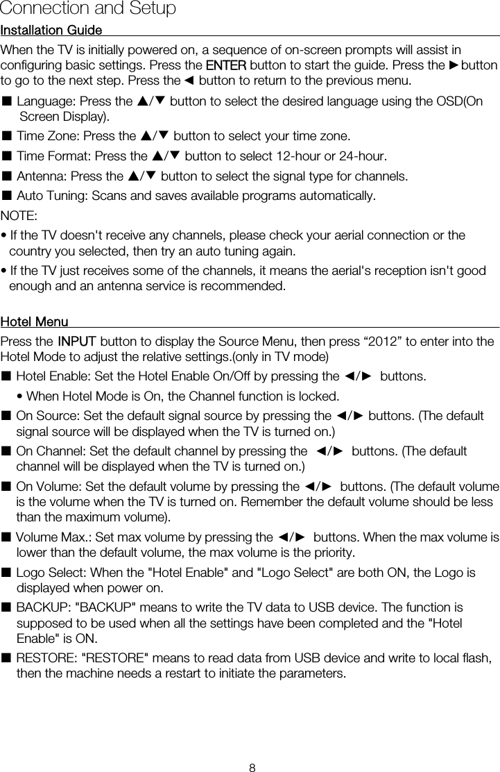 Installation Guide                                                                When the TV is initially powered on, a sequence of on-screen prompts will assist in configuring basic settings. Press the ENTER button to start the guide. Press the    button ■ Language: Press the ▲/▼ button to select the desired language using the OSD(On Screen Display). ■ Time Zone: Press the ▲/▼ button to select your time zone. ■ Time Format: Press the ▲/▼ button to select 12-hour or 24-hour. ■ Antenna: Press the ▲/▼ button to select the signal type for channels. ■ Auto Tuning: Scans and saves available programs automatically. NOTE:   • If the TV doesn&apos;t receive any channels, please check your aerial connection or the country you selected, then try an auto tuning again. • If the TV just receives some of the channels, it means the aerial&apos;s reception isn&apos;t good enough and an antenna service is recommended.  Hotel Menu                                                                     Press the   button to display the Source Menu, then press “2012” to enter into the Hotel Mode to adjust the relative settings.(only in TV mode) ■Hotel Enable: Set the Hotel Enable On/Off by pressing the ◄/►  buttons.    • When Hotel Mode is On, the Channel function is locked.   ■ On Source: Set the default signal source by pressing the ◄/► buttons. (The default signal source will be displayed when the TV is turned on.)   ■ On Channel: Set the default channel by pressing the  ◄/►  buttons. (The default channel will be displayed when the TV is turned on.)   ■ On Volume: Set the default volume by pressing the ◄/►  buttons. (The default volume is the volume when the TV is turned on. Remember the default volume should be less than the maximum volume).   ■ Volume Max.: Set max volume by pressing the ◄/►  buttons. When the max volume is lower than the default volume, the max volume is the priority.   ■ Logo Select: When the &quot;Hotel Enable&quot; and &quot;Logo Select&quot; are both ON, the Logo is displayed when power on.   ■ BACKUP: &quot;BACKUP&quot; means to write the TV data to USB device. The function is supposed to be used when all the settings have been completed and the &quot;Hotel Enable&quot; is ON.   ■ RESTORE: &quot;RESTORE&quot; means to read data from USB device and write to local flash, then the machine needs a restart to initiate the parameters.  Connection and Setup ►◄to go to the next step. Press the    button to return to the previous menu. 8INPUT