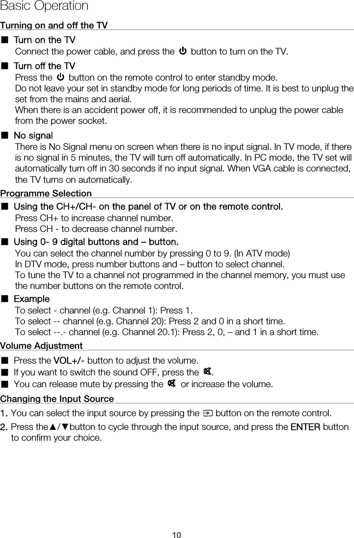 Basic Operation Turning on and off the TV                                                        ■ Turn on the TV Connect the power cable, and press the    button to turn on the TV. ■ Turn off the TV Press the    button on the remote control to enter standby mode.   Do not leave your set in standby mode for long periods of time. It is best to unplug the set from the mains and aerial.   When there is an accident power off, it is recommended to unplug the power cable from the power socket. ■ No signal There is No Signal menu on screen when there is no input signal. In TV mode, if there is no signal in 5 minutes, the TV will turn off automatically. In PC mode, the TV set will automatically turn off in 30 seconds if no input signal. When VGA cable is connected, the TV turns on automatically. Programme Selection                                                           ■ Using the CH+/CH- on the panel of TV or on the remote control. Press CH+ to increase channel number. Press CH - to decrease channel number. ■  Using 0- 9 digital buttons and – button. You can select the channel number by pressing 0 to 9. (In ATV mode) In DTV mode, press number buttons and – button to select channel. To tune the TV to a channel not programmed in the channel memory, you must use the number buttons on the remote control. ■ Example To select - channel (e.g. Channel 1): Press 1. To select -- channel (e.g. Channel 20): Press 2 and 0 in a short time. To select --.- channel (e.g. Channel 20.1): Press 2, 0, – and 1 in a short time. Volume Adjustment                                                             ■ Press the VOL+/- button to adjust the volume. ■ If you want to switch the sound OFF, press the  . ■ You can release mute by pressing the   or increase the volume. Changing the Input Source                                                      1. You can select the input source by pressing the 2. Press the▲/▼button to cycle through the input source, and press the ENTER button to confirm your choice.    10 button on the remote control.  