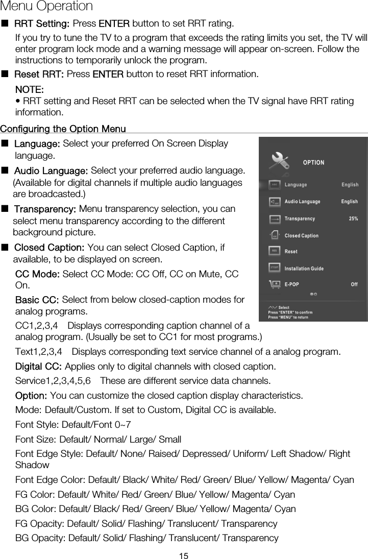 Menu Operation ■ RRT Setting: Press ENTER button to set RRT rating. If you try to tune the TV to a program that exceeds the rating limits you set, the TV will enter program lock mode and a warning message will appear on-screen. Follow the instructions to temporarily unlock the program. ■ Reset RRT: Press ENTER button to reset RRT information. NOTE:  • RRT setting and Reset RRT can be selected when the TV signal have RRT rating information.  Configuring the Option Menu                                                      ■ Language: Select your preferred On Screen Display language. ■ Audio Language: Select your preferred audio language. (Available for digital channels if multiple audio languages are broadcasted.) ■ Transparency: Menu transparency selection, you can select menu transparency according to the different background picture. ■ Closed Caption: You can select Closed Caption, if available, to be displayed on screen. CC Mode: Select CC Mode: CC Off, CC on Mute, CC On. Basic CC: Select from below closed-caption modes for analog programs. CC1,2,3,4  Displays corresponding caption channel of aanalog program. (Usually be set to CC1 for most programs.)  Text1,2,3,4  Displays corresponding text service channel of a analog program. Digital CC: Applies only to digital channels with closed caption. Service1,2,3,4,5,6  These are different service data channels. Option: You can customize the closed caption display characteristics. Mode: Default/Custom. If set to Custom, Digital CC is available. Font Style: Default/Font 0~7 Font Size: Default/ Normal/ Large/ Small Font Edge Style: Default/ None/ Raised/ Depressed/ Uniform/ Left Shadow/ Right Shadow Font Edge Color: Default/ Black/ White/ Red/ Green/ Blue/ Yellow/ Magenta/ Cyan FG Color: Default/ White/ Red/ Green/ Blue/ Yellow/ Magenta/ Cyan BG Color: Default/ Black/ Red/ Green/ Blue/ Yellow/ Magenta/ Cyan FG Opacity: Default/ Solid/ Flashing/ Translucent/ Transparency BG Opacity: Default/ Solid/ Flashing/ Translucent/ Transparency 15
